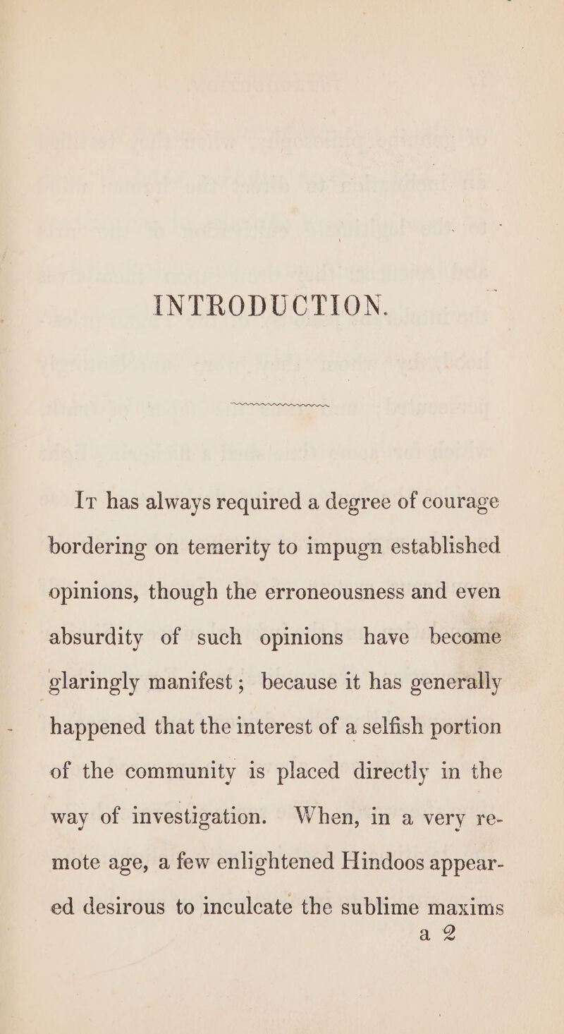 INTRODUCTION. ON eee Ir has always required a degree of courage bordering on temerity to impugn established opinions, though the erroneousness and even absurdity of such opinions have become glaringly manifest ; because it has generally happened that the interest of a selfish portion of the community is placed directly in the way of investigation. When, in a very re- mote age, a few enlightened Hindoos appear- ed desirous to inculcate the sublime maxims a 2