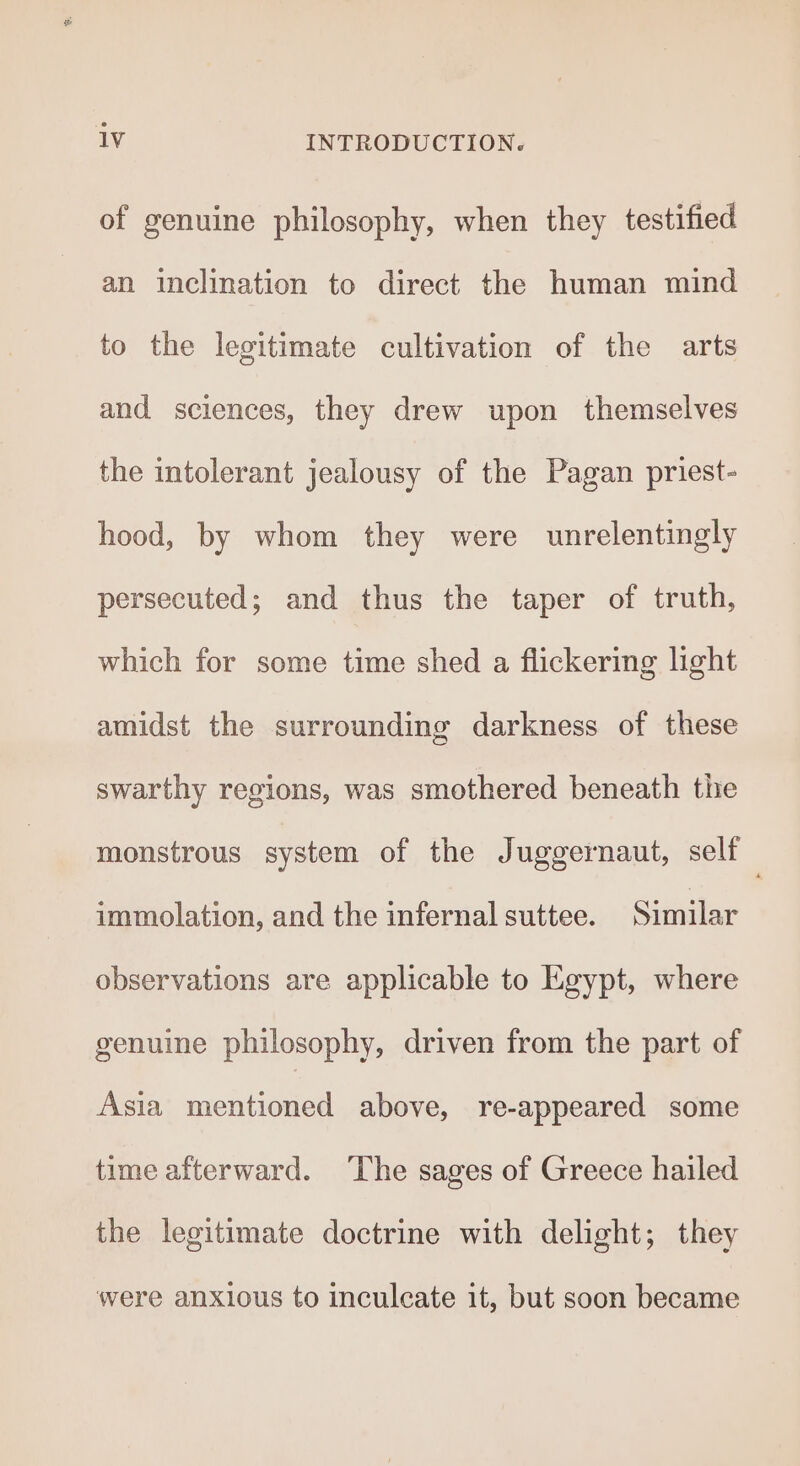 of genuine philosophy, when they testified an inclination to direct the human mind to the legitimate cultivation of the arts and sciences, they drew upon themselves the intolerant jealousy of the Pagan priest- hood, by whom they were unrelentingly persecuted; and thus the taper of truth, which for some time shed a flickering light amidst the surrounding darkness of these swarthy regions, was smothered beneath the monstrous system of the Juggernaut, self . immolation, and the infernal suttee. Similar observations are applicable to Egypt, where genuine philosophy, driven from the part of Asia mentioned above, re-appeared some time afterward. The sages of Greece hailed the legitimate doctrine with delight; they were anxious to inculcate it, but soon became