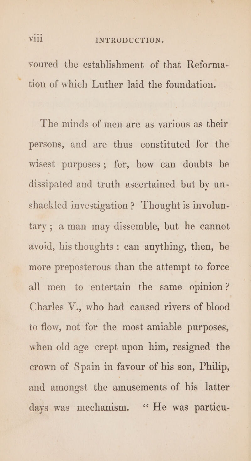 voured the establishment of that Reforma- ~ tion of which Luther laid the foundation. The minds of men are as various as their persons, and are thus constituted for the wisest purposes; for, how can doubts be dissipated and truth ascertained but by un- shackled investigation ? ‘Thought is involun- tary; aman may dissemble, but he cannot avoid, his thoughts: can anything, then, be more preposterous than the attempt to force all men to entertain the same opinion ? Charles V., who had caused rivers of blood to flow, not for the most amiable purposes, when old age crept upon him, resigned the crown of Spain in favour of his son, Philip, and amongst the amusements of his latter days was mechanism. ‘ He was particu-