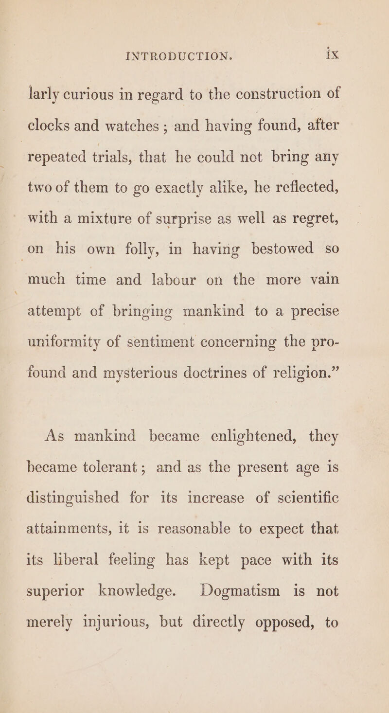 larly curious in regard to the construction of clocks and watches ; and having found, after repeated trials, that he could net bring any two of them to go exactly alike, he reflected, with a mixture of surprise as well as regret, on his own folly, in having bestowed so much time and labour on the more vain attempt of bringing mankind to a precise uniformity of sentiment concerning the pro- found and mysterious doctrines of religion.” As mankind became enlightened, they became tolerant; and as the present age is distinguished for its increase of scientific attainments, it is reasonable to expect that its liberal feeling has kept pace with its superior knowledge. Dogmatism is not merely injurious, but directly opposed, to