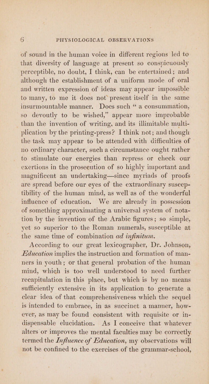 of sound in the human voice in different regions led to that diversity of language at present so conspicuously perceptible, no doubt, I think, can be entertained; and although the establishment of a uniform mode of oral and written expression of ideas may appear impossible to many, to me it does not present itself in the same insurmountable manner. Does such “ a consummation, so devoutly to be wished,” appear more improbable than the invention of writing, and its illimitable multi- plication by the printing-press? I think not; and though the task may appear to be attended with difficulties of no ordinary character, such a circumstance ought rather to stimulate our energies than repress or check our exertions in the prosecution of so highly important and magnificent an undertaking—since myriads of proofs are spread before our eyes of the extraordinary suscep- tibility of the human mind, as well as of the wonderful influence of education. We are already in possession of something approximating a universal system of nota- tion by the invention of the Arabie figures; so simple, yet so superior to the Roman numerals, susceptible at the same time of combination ad infinitum. According to our great lexicographer, Dr. Johnson, Education implies the instruction and formation of man- ners in youth; or that general probation of the human mind, which is too well understood to need further recapitulation in this place, but which is by no means sufficiently extensive in its application to generate a clear idea of that comprehensiveness which the sequel is intended to embrace, in as succinct a manner, how- ever, as may be found consistent with requisite or in- dispensable elucidation. As I conceive that whatever alters or improves the mental faculties may be correctly termed the Influence of Education, my observations will not be confined to the exercises of the grammar-school,