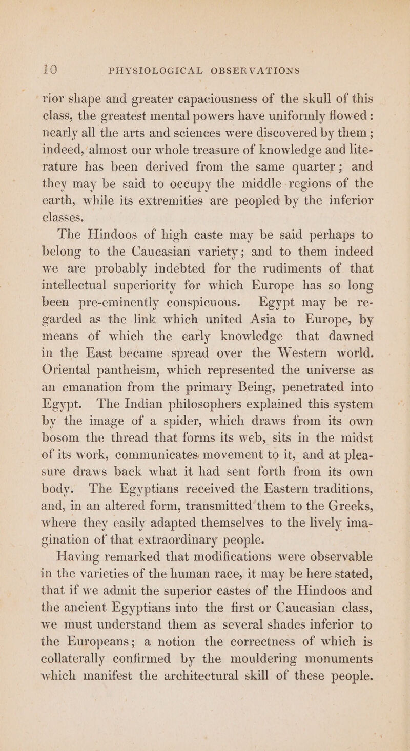 rior shape and greater capaciousness of the skull of this class, the greatest mental powers have uniformly flowed : nearly all the arts and sciences were discovered by them ; indeed, almost our whole treasure of knowledge and Lite- rature has been derived from the same quarter; and they may be said to occupy the middle regions of the earth, while its extremities are peopled by the inferior classes. The Hindoos of high caste may be said perhaps to belong to the Caucasian variety; and to them indeed we are probably indebted for the rudiments of that intellectual superiority for which Europe has so long been pre-eminently conspicuous. Egypt may be re- garded as the link which united Asia to Europe, by means of which the early knowledge that dawned in the East became spread over the Western world. Oriental pantheism, which represented the universe as an emanation from the primary Being, penetrated into Egypt. The Indian philosophers explained this system by the image of a spider, which draws from its own bosom the thread that forms its web, sits in the midst of its work, communicates: movement to it, and at plea- sure draws back what it had sent forth from its own body. The Egyptians received the Eastern traditions, and, in an altered form, transmitted them to the Greeks, where they easily adapted themselves to the lively ima- gination of that extraordinary people. , Having remarked that modifications were observable in the varieties of the human race, it may be here stated, that if we admit the superior castes of the Hindoos and the ancient Egyptians into the first or Caucasian class, we must understand them as several shades inferior to the Europeans; a notion the correctness of which is collaterally confirmed by the mouldering monuments which manifest the architectural skill of these people.