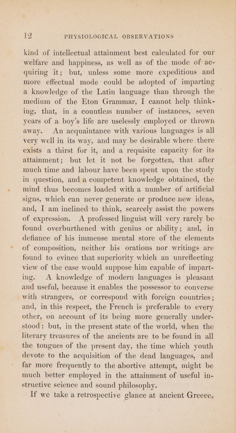 kind of intellectual attainment best calculated for our welfare and happiness, as well as of the mode of ac- quiring it; but, unless some more expeditious and more effectual mode could be adopted of imparting a knowledge of the Latin language than through the ~ medium of the Eton Grammar, I cannot help think- ing, that, in a countless number of instances, seven years of a boy’s life are uselessly employed or thrown away. An acquaintance with various languages is all very well in its way, and may be desirable where there exists a thirst for it, and a requisite capacity for its attainment; but let it not be forgotten, that after much time and labour have been spent upon the study in question, and a competent knowledge obtained, the mind thus becomes loaded with a number of artificial signs, which can never generate or produce new ideas, and, I am inclined to think, scarcely assist the powers of expression. A professed linguist will very rarely be found overburthened with genius or ability; and, in defiance of his immense mental store of the elements of composition, neither his orations nor writings are found to evince that superiority which an unreflecting view of the case would suppose him capable of impart- ing. A knowledge of modern languages is pleasant and useful, because it enables the possessor to converse with strangers, or correspond with foreign countries; and, in this respect, the French is preferable to every other, on account of its being more generally under- stood: but, in the present state of the world, when the literary treasures of the ancients are to be found in all the tongues of the present day, the time which youth devote to the acquisition of the dead languages, and far more frequently to the abortive attempt, might be much better employed in the attainment of useful in- structive science and sound philosophy. If we take a retrospective glance at ancient Greece,