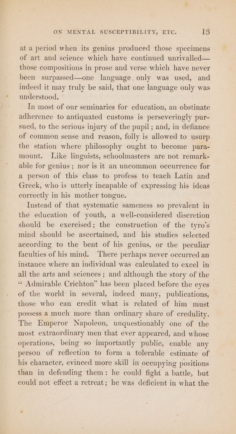 at a period when its genius produced those specimens of art and science which have continued unrivalled— those compositions in prose and verse which have never been surpassed—one language. only was used, and indeed it may truly be said, that one language only was understood. - In most of our seminaries for education, an obstinate adherence to antiquated customs is perseveringly pur- sued, to the serious injury of the pupil ; and, in defiance of common sense and reason, folly is allowed to usurp the station where philosophy ought to become para- mount. Like linguists, schoolmasters are not remark- able for genius; nor is it an uncommon occurrence for a person of this class to profess to teach Latin and Greek, who is utterly incapable of expressing his ideas correctly in his mother tongue. Instead of that systematic sameness so prevalent in the education of youth, a well-considered discretion should be exercised; the construction of the tyro’s mind should be ascertained, and his studies selected according to the bent of his genius, or the peculiar faculties of his mind. There perhaps never occurred an instance where an individual was calculated to excel in all the arts and sciences; and although the story of the “‘ Admirable Crichton” has been placed before the eyes of the world in several, indeed many, publications, those who can credit what is related of him must possess a much more than ordinary share of credulity. The Emperor Napoleon, unquestionably one of the most extraordinary men that ever appeared, and whose operations, being so importantly public, enable any person of reflection to form a tolerable estimate of his character, evinced more skill in occupying positions than in defending them: he could fight a battle, but could not effect a retreat; he was deficient in what the