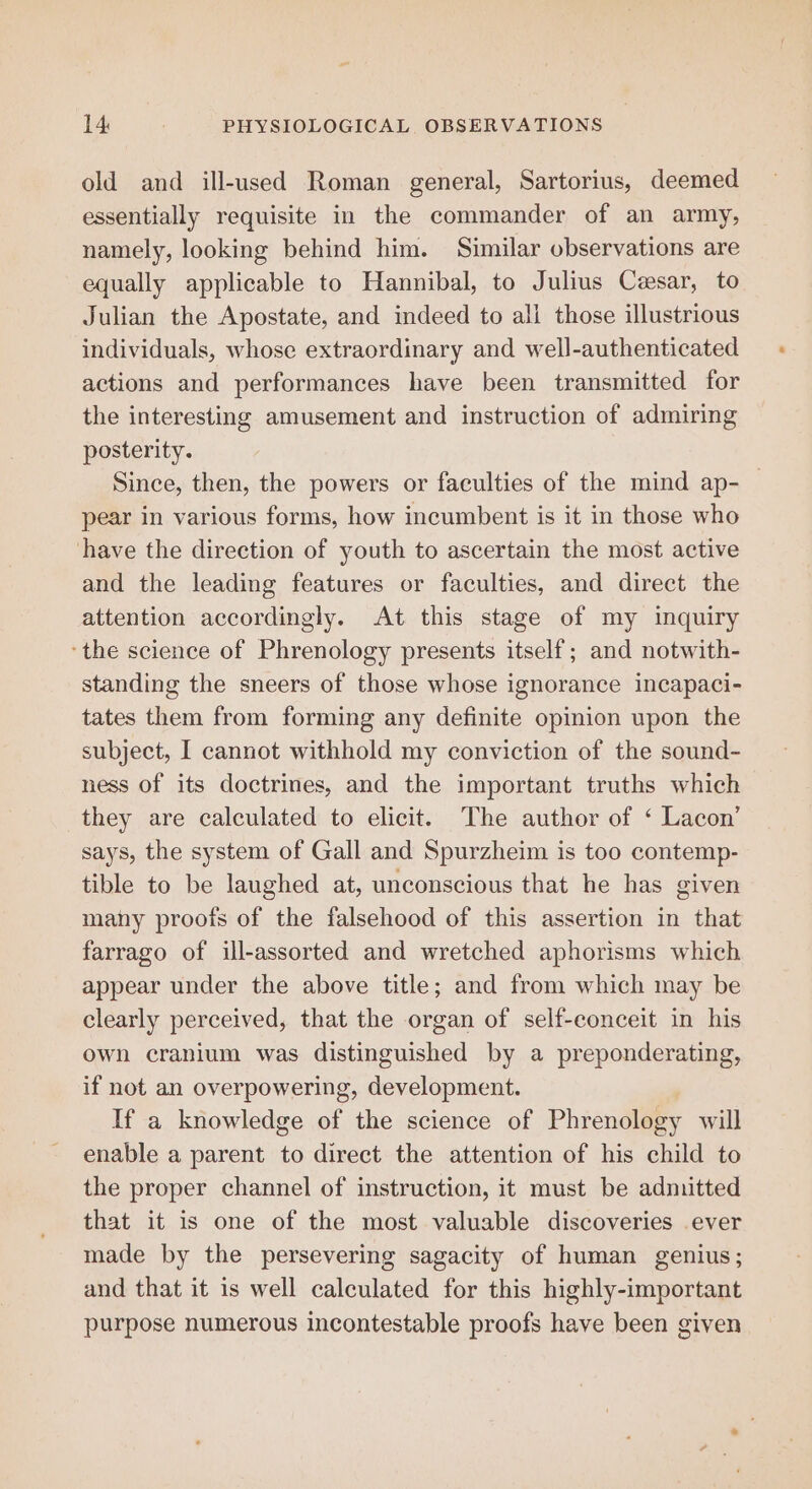 old and ill-used Roman general, Sartorius, deemed essentially requisite in the commander of an army, namely, looking behind him. Similar observations are equally applicable to Hannibal, to Julius Cesar, to Julian the Apostate, and indeed to ali those illustrious individuals, whose extraordinary and well-authenticated actions and performances have been transmitted for the interesting amusement and instruction of admiring posterity. Since, then, the powers or faculties of the mind ap- — pear in various forms, how incumbent is it in those who have the direction of youth to ascertain the most active and the leading features or faculties, and direct the attention accordingly. At this stage of my inquiry ‘the science of Phrenology presents itself; and notwith- standing the sneers of those whose ignorance incapaci- tates them from forming any definite opinion upon the subject, I cannot withhold my conviction of the sound- ness of its doctrines, and the important truths which they are calculated to elicit. The author of ‘ Lacon’ says, the system of Gall and Spurzheim is too contemp- tible to be laughed at, unconscious that he has given many proofs of the falsehood of this assertion in that farrago of ill-assorted and wretched aphorisms which appear under the above title; and from which may be clearly perceived, that the organ of self-conceit in his own cranium was distinguished by a preponderating, if not an overpowering, development. If a knowledge of the science of Phrenology will enable a parent to direct the attention of his child to the proper channel of instruction, it must be admitted that it is one of the most valuable discoveries ever made by the persevering sagacity of human genius; and that it is well calculated for this highly-important purpose numerous incontestable proofs have been given