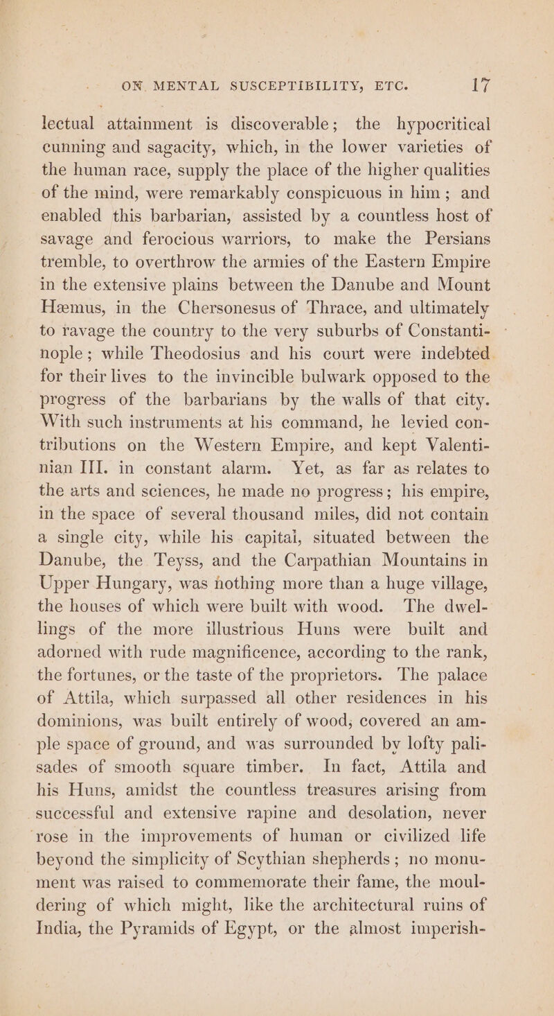 lectual attainment is discoverable; the hypocritical cunning and sagacity, which, in the lower varieties of the human race, supply the place of the higher qualities of the mind, were remarkably conspicuous in him; and enabled this barbarian, assisted by a countless host of savage and ferocious warriors, to make the Persians tremble, to overthrow the armies of the Eastern Empire in the extensive plains between the Danube and Mount Hemus, in the Chersonesus of Thrace, and ultimately to ravage the country to the very suburbs of Constanti- nople; while Theodosius and his court were indebted. for their lives to the invincible bulwark opposed to the progress of the barbarians by the walls of that city. With such instruments at his command, he levied con- tributions on the Western Empire, and kept Valenti- nian III. in constant alarm. Yet, as far as relates to the arts and sciences, he made no progress; his empire, in the space of several thousand miles, did not contain a single city, while his capitai, situated between the Danube, the Teyss, and the Carpathian Mountains in Upper Hungary, was nothing more than a huge village, the houses of which were built with wood. The dwel- lings of the more illustrious Huns were built and adorned with rude magnificence, according to the rank, the fortunes, or the taste of the proprietors. The palace of Attila, which surpassed all other residences in his dominions, was built entirely of wood; covered an am- ple space of ground, and was surrounded by lofty pali- sades of smooth square timber. In fact, Attila and his Huns, amidst the countless treasures arising from -suecessful and extensive rapine and desolation, never ‘rose in the improvements of human or civilized life beyond the simplicity of Scythian shepherds ; no monu- ment was raised to commemorate their fame, the moul- dering of which might, like the architectural ruins of India, the Pyramids of Egypt, or the almost imperish-