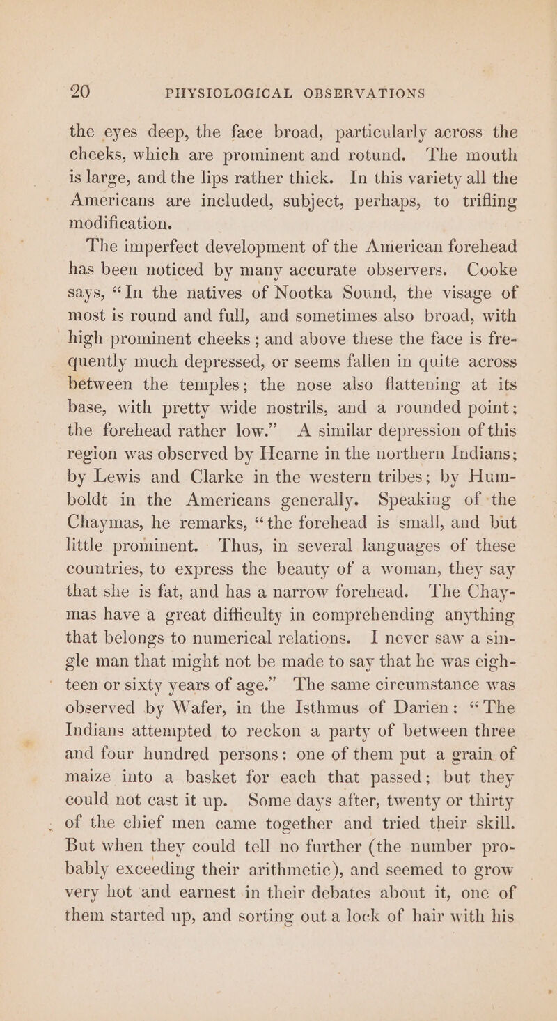 the eyes deep, the face broad, particularly across the cheeks, which are prominent and rotund. The mouth is large, and the lips rather thick. In this variety all the Americans are included, subject, perhaps, to trifling modification. The imperfect development of the American forehead has been noticed by many accurate observers. Cooke says, “In the natives of Nootka Sound, the visage of most is round and full, and sometimes also broad, with high prominent cheeks ; and above these the face is fre- quently much depressed, or seems fallen in quite across between the temples; the nose also flattening at its base, with pretty wide nostrils, and a rounded point; the forehead rather low.” A similar depression of this region was observed by Hearne in the northern Indians; by Lewis and Clarke in the western tribes; by Hum- boldt in the Americans generally. Speaking of :the Chaymas, he remarks, “the forehead is small, and but little prominent. Thus, in several languages of these countries, to express the beauty of a woman, they say that she is fat, and has a narrow forehead. ‘The Chay- mas have a great difficulty in comprehending anything that belongs to numerical relations. I never saw a sin- gle man that might not be made to say that he was eigh- teen or sixty years of age.” ‘The same circumstance was observed by Wafer, in the Isthmus of Darien: “The Indians attempted to reckon a party of between three and four hundred persons: one of them put a grain of maize into a basket for each that passed; but they could not cast it up. Some days after, twenty or thirty . of the chief men came together and tried their skill. But when they could tell no further (the number pro- bably exceeding their arithmetic), and seemed to grow very hot and earnest in their debates about it, one of them started up, and sorting out a lock of hair with his