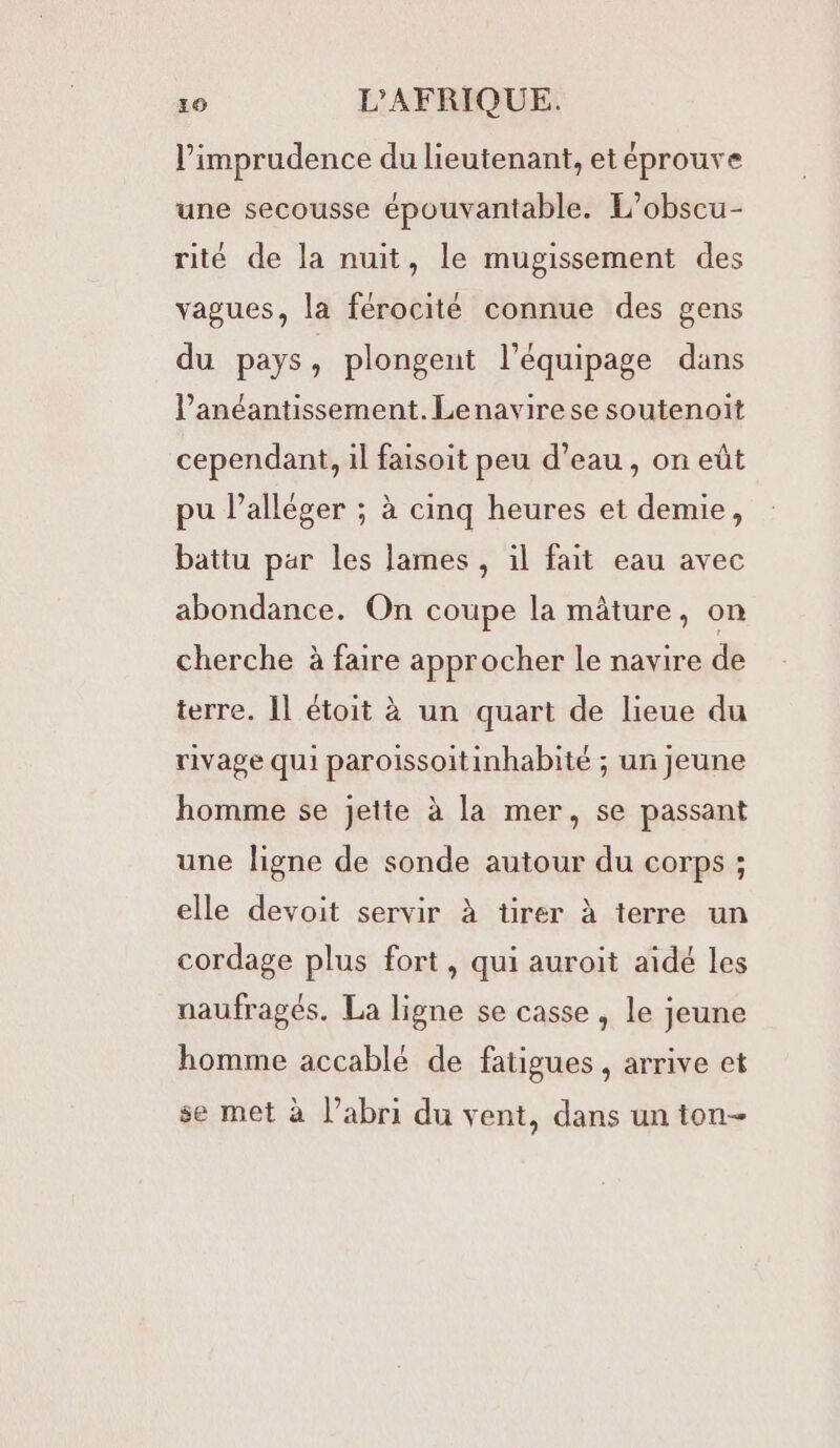 l’imprudence du lieutenant, et éprouve une secousse épouvantable. L’obscu- rité de la nuit, le mugissement des vagues, la férocité connue des gens du pays, plongent l’équipage dans l’anéantissement. Lenavirese soutenoit cependant, il faisoit peu d’eau, on eût pu l’alléger ; à cinq heures et demie, battu par les lames , il fait eau avec abondance. On coupe la mâture, on cherche à faire approcher le navire de terre. 1l étoit à un quart de lieue du rivage qui paroissoitinhabité ; un jeune homme se jette à la mer, se passant une ligne de sonde autour du corps ; elle devoit servir à tirer à terre un cordage plus fort, qui auroit aïdé les naufragés. La ligne se casse , le jeune homme accablé de fatigues , arrive et se met à l’abri du vent, dans un ton-