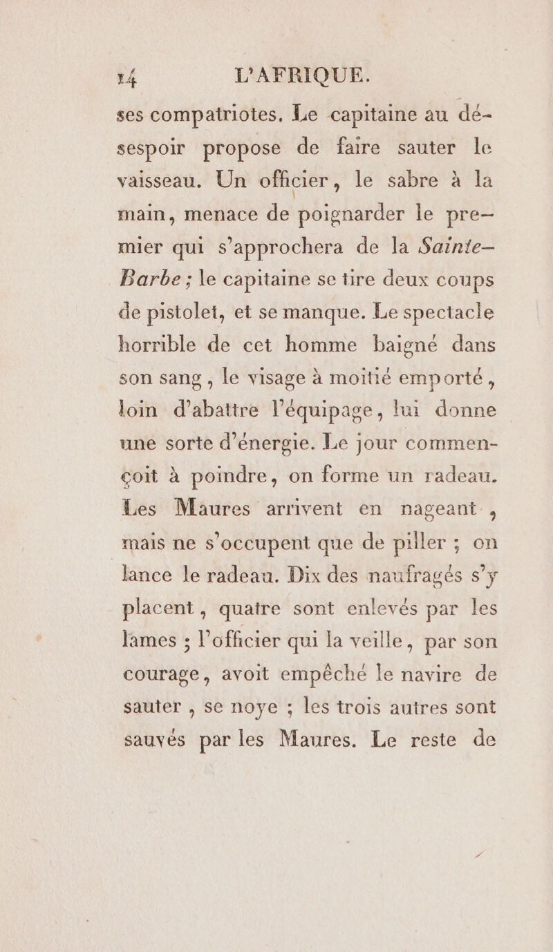 ses compatriotes, Le capitaine au dé- sespoir propose de faire sauter le vaisseau. Un officier, le sabre à la main, menace de poignarder le pre- mier qui s’approchera de la Sainte- Barbe ; le capitaine se tire deux coups de pistolet, et se manque. Le spectacle horrible de cet homme baigné dans son sang , Le visage à moitié emporté, loin d’abattre léquipage, lui donne une sorte d'énergie. Le jour commen- çoit à poindre, on forme un radeau. Les Maures arrivent en nageant , mais ne s'occupent que de piller ; on lance le radeau. Dix des naufragés s’y placent, quatre sont enlevés par les lames ; l'officier qui la veille, par son courage, avoit empêché le navire de sauter , se noye ; les trois autres sont sauvés par les Maures. Le reste de