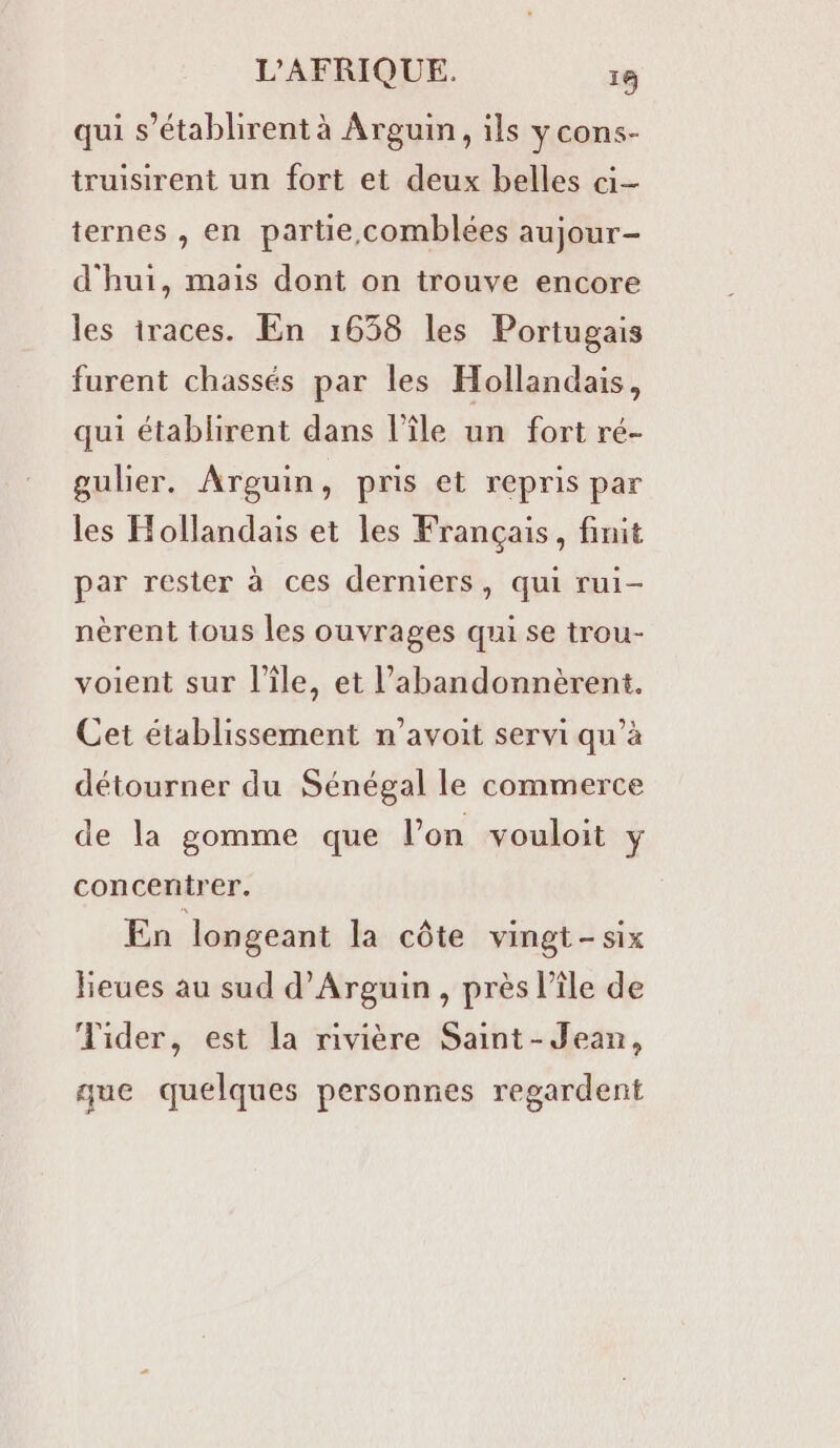 qui s’établirent à Arguin, ils ycons- truisirent un fort et deux belles ci- ternes , en partie comblées aujour- d'hui, mais dont on trouve encore les iraces. En 1638 les Portugais furent chassés par les Hollandais, qui établirent dans l’île un fort ré- gulier. Arguin, pris et repris par les Hollandais et les Français, finit par rester à ces derniers, qui rui- nèrent tous les ouvrages qui se trou- voient sur l’île, et l’abandonnèrent. Cet établissement n’avoit servi qu’à détourner du Sénégal le commerce de la gomme que l’on vouloit 1 concentrer. En longeant la côte vingt-six lieues au sud d’Arguin, près l’île de Tider, est la rivière Saint-Jean, que quelques personnes regardent