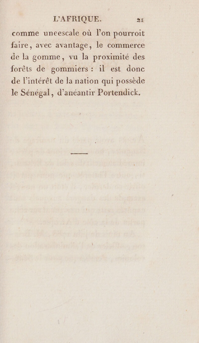 comme uneescale où l’on pourroit faire, avec avantage, le commerce de la gomme, vu la proximité des forêts de gommiers : 1l est donc de l’intérêt de la nation qui possède le Sénégal, d’anéantir Portendick.