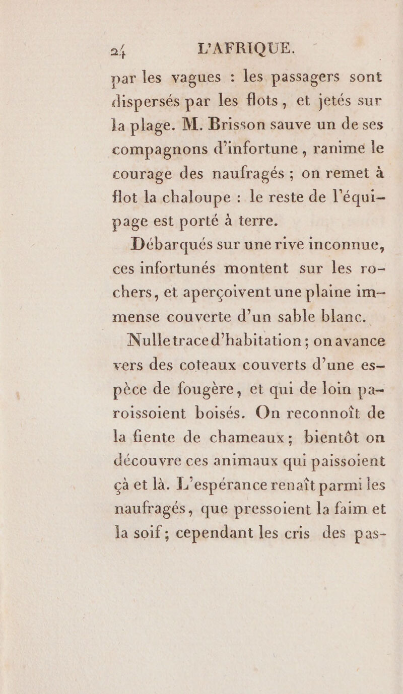 par les vagues : les passagers sont dispersés par les flots, et jetés sur la plage. M. Brisson sauve un de ses compagnons d’infortune , ranime le courage des naufragés ; on remet à flot la chaloupe : le reste de l'équi- page est porté à terre. Débarqués sur une rive inconnue, ces infortunés montent sur les ro- chers, et aperçoivent une plaine im- mense couverte d’un sable blanc. Nulletraced’habitation ; on avance vers des coteaux couverts d’une es- pèce de fougère, et qui de loin pa- roissoient boisés. On reconnoît de la fiente de chameaux; bientôt on découvre ces animaux qui paissoient çà et là. L’espérance renaît parmi les naufragés, que pressoient la faim et la soif ; cependant les cris des pas-