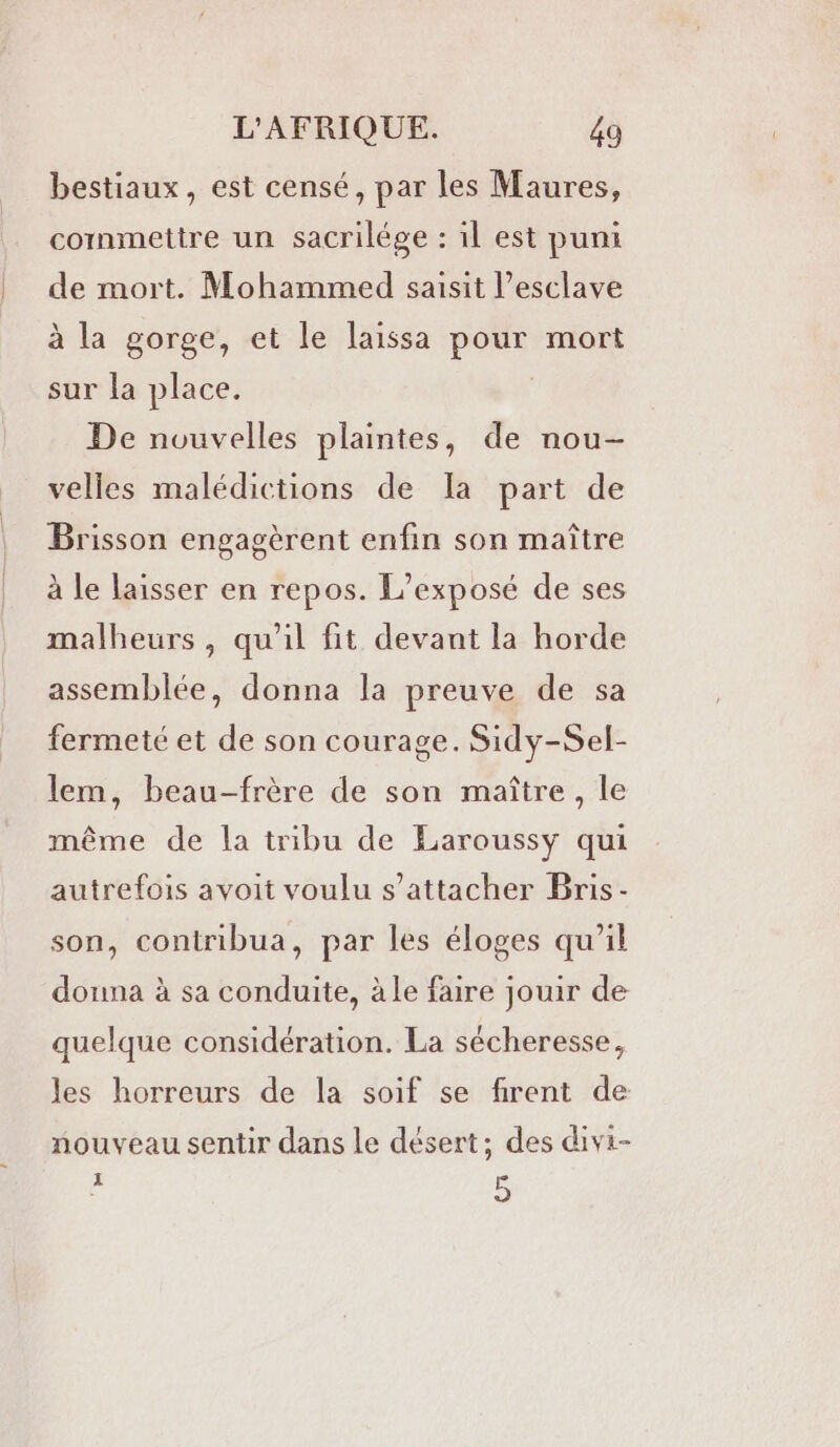 bestiaux, est censé, par les Maures, commettre un sacrilége : il est puni de mort. Mohammed saisit l’esclave à la gorge, et le laissa pour mort sur la place. | De nouvelles plaintes, de nou- velles malédictions de Ia part de Brisson engagèrent enfin son maître à le laisser en repos. L’exposé de ses malheurs, qu'il fit devant la horde assemblée, donna la preuve de sa fermeté et de son courage. Sidy-Sel- lem, beau-frère de son maître, le même de la tribu de Earoussy qui autrefois avoit voulu s'attacher Bris- son, contribua, par les éloges qu'il donna à sa conduite, àle faire jouir de quelque considération. La sécheresse, les horreurs de la soif se firent de nouveau sentir dans Le désert; des divi- 7 5