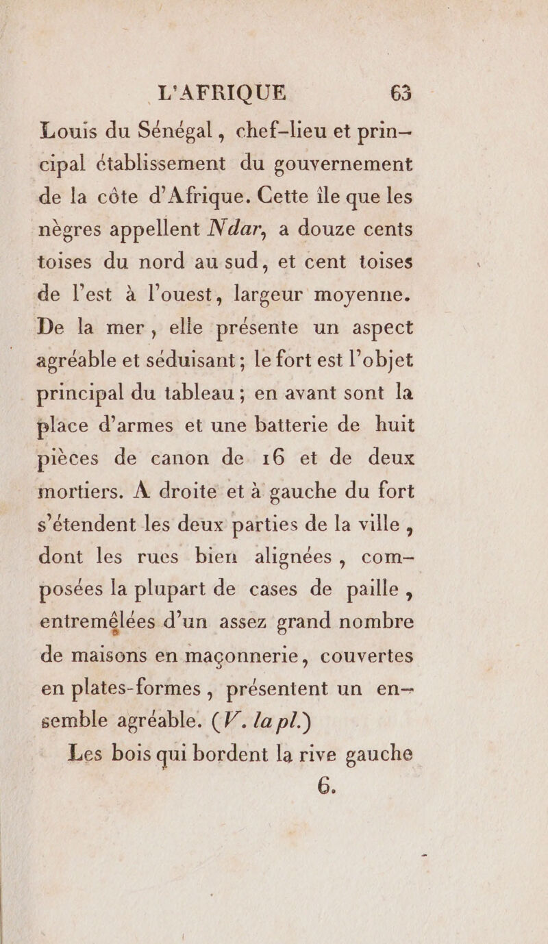 Louis du Sénégal, chef-lieu et prin— cipal établissement du gouvernement de la côte d'Afrique. Cette île que les nègres appellent Ndar, a douze cents toises du nord au sud, et cent toises de l’est à l’ouest, largeur moyenne. De la mer, elle présente un aspect agréable et séduisant ; le fort est objet principal du tableau ; en avant sont la place d'armes et une batterie de huit pièces de canon de 16 et de deux mortiers. À droite et à gauche du fort s'étendent les deux parties de la ville, dont les rucs bien alignées, com- posées la plupart de cases de paille, entremêlées d’un assez grand nombre de maisons en maçonnerie, couvertes en plates-formes , présentent un en- semble agréable. (W. Za pl.) Les bois qui bordent la rive gauche G.