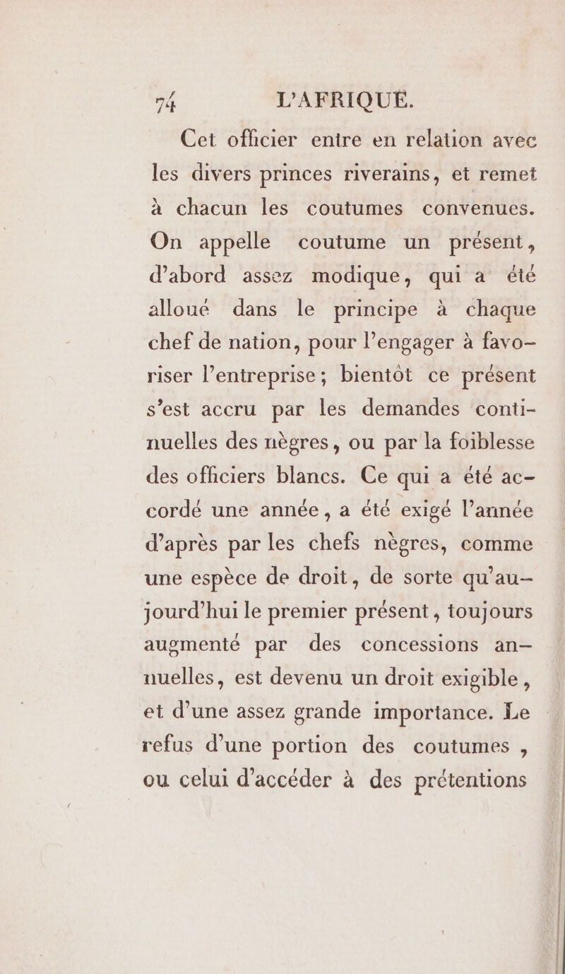 Cet officier entre en relation avec les divers princes riverains, et remet à chacun les coutumes convenues. On appelle coutume un présent, d’abord assez modique, qui a été alloué dans le principe à chaque chef de nation, pour l’engager à favo- riser l’entreprise; bientot ce présent s’est accru par les demandes conti- nuelles des nègres, ou par la foiblesse des officiers blancs. Ce qui a été ac- cordé une année , a été exigé l’année d’après par les chefs nègres, comme une espèce de droit, de sorte qu'au- jourd’hui le premier présent , toujours augmenté par des concessions an-— nuelles, est devenu un droit exigible, et d’une assez grande importance. Le refus d’une portion des coutumes , ou celui d'accéder à des prétentions