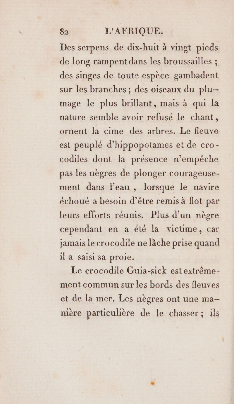 Des serpens de dix-huit à vingt pieds de long rampent dans les broussailles ; des singes de toute espèce gambadent sur les branches ; des oiseaux du plu- mage le plus brillant, mais à qui la nature semble avoir refusé le chant, ornent la cime des arbres. Le fleuve est peuplé d’hippopotames et de cro- codiles dont la présence n’empêche pas les nègres de plonger courageuse- ment dans l’eau , lorsque le navire échoué a besoin d’être remis à flot par leurs efforts réunis. Plus d’un nèsre cependant en a été la victime, car jamais le crocodile ne lâche prise quand il à saisi sa proie. Le crocodile Guia-sick est extrême- ment commun sur les bords des fleuves et de la mer. Les nègres ont une ma- nière particulière de le chasser; ils