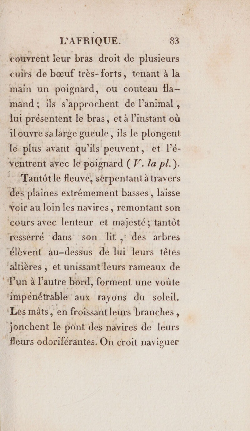 couvrent leur bras droit de plusieurs cuirs de bœuf irès-forts, tenant à la main un poignard, ou couteau fla- mand ; ils s’approchent de l'animal , lui présentent le bras, et à l'instant où ilouvre sa large gueule, ils le plongent lé plus avant qu'ils peuvent, et l’é- ventrent avec le poignard ( W. la pl.). : Tantôt le fleuve, sérpentant à travers ‘des plaines extrémement basses, laisse voir au loin les navires, remontant son ‘cours avec lenteur et majesté; tantôt ressérré dans son lit, des arbres ‘éèvent au-dessus de lui leurs têtes altières, et unissant leurs rameaux de ‘Jun à l’autre bord, forment une voûte impénétrable aux rayons du soleil. Les mâts, en froïssant leurs branches, jonchent le pont des navires de leurs fleurs odoriférantes. On croit naviguer