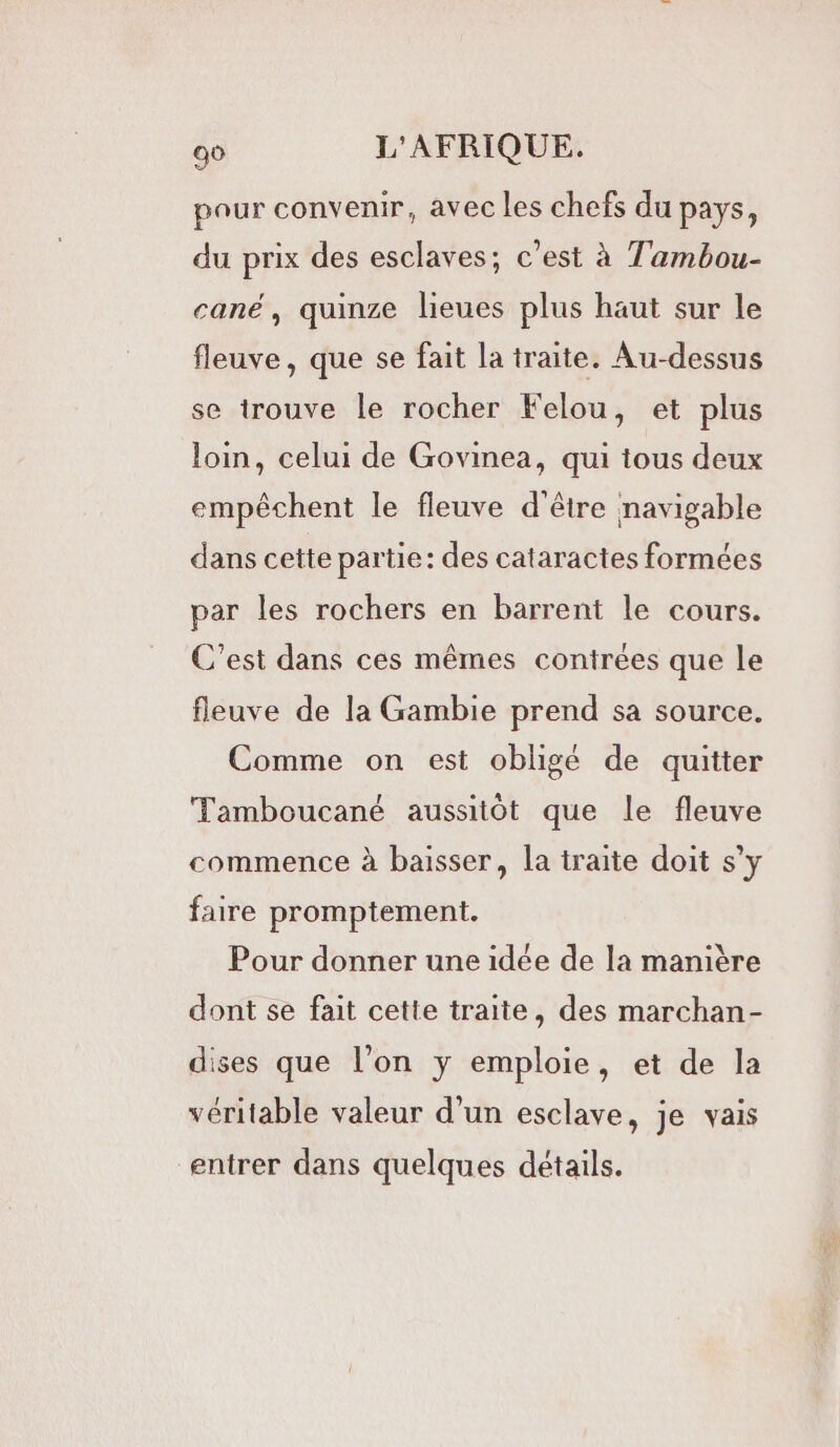 pour convenir, avec les chefs du pays, du prix des esclaves; c’est à Tambou- cané, quinze lieues plus haut sur le fleuve, que se fait la traite. Au-dessus se trouve le rocher Felou, et plus loin, celui de Govinea, qui tous deux empêchent le fleuve d'être navigable dans cette partie: des cataractes formées par les rochers en barrent le cours. C’est dans ces mêmes contrées que le fleuve de la Gambie prend sa source. Comme on est obligé de quitter Tamboucané aussitôt que le fleuve commence à baisser, la traite doit s’y faire promptement. Pour donner une idée de la manière dont se fait cette traite, des marchan- dises que l’on y emploie, et de la véritable valeur d’un esclave, je vais entrer dans quelques détails.