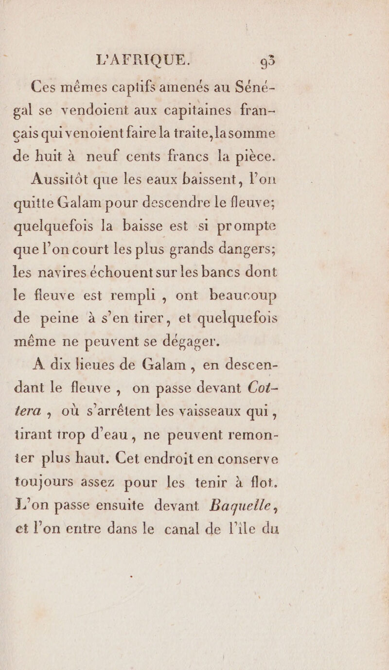 Ces mêmes captifs amenés au Séné- gal se vendoient aux capitaines fran- çais qui venoient faire la traite,lasomme de huit à neuf cents francs la pièce. Aussitôt que les eaux baissent, l’on quitte Galam pour descendre le fleuve; quelquefois la baisse est si prompte que l’on court les plus grands dangers; les navires échouent sur les bancs dont le fleuve est rempli, ont beaucoup de peine à s’en tirer, et quelquefois même ne peuvent se dégager. À dix lieues de Galam , en descen- dant le fleuve , on passe devant Cot- lera ; où s'arrêtent les vaisseaux qui, ürant trop d’eau, ne peuvent remon- ier plus haut. Cet endroit en conserve toujours assez pour les tenir à flot. L'on passe ensuite devant Baquelle, et l’on entre dans le canal de l’île du