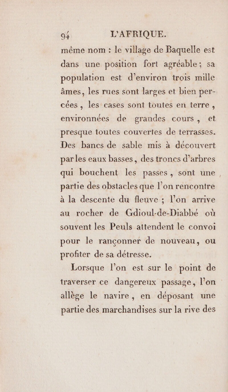 même nom : Le village de Baquelle est dans une position fort agréable; sa population est d’environ trois mille âmes, les rues sont larges et bien per- cées , les cases sont toutes en terre, environnées de grandes cours, et presque toutes couvertes de terrasses. Des bancs de sable mis à découvert par les eaux basses, des troncs d’arbres qui bouchent les passes , sont une partie des obstacles que l’on renconire à la descente du fleuve ; l’on arrive au rocher de Gdioul-de-Diabbé où souvent les Peuls attendent le convoi pour le rançonner de nouveau, ou profiter de sa détresse. Lorsque l’on est sur le point de traverser ce dangereux passage, l’on allège le navire, en déposant une partie des marchandises sur la rive des