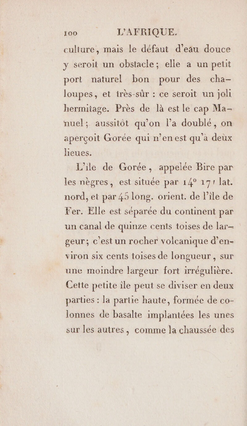 culture, mais le défaut d’eau douce y seroit un obstacle; elle a un petit port naturel bon pour des cha- loupes, et irès-sûr : ce seroit un jo hermitage. Près de là est le cap Ma- nuel; aussitôt qu’on la doublé, on aperçoit Gorée qui n’en est qu'a deux heues. L'ile de Gorée, appelée Bire par les nègres, est située par 14° 171 lat. nord, et par 45 long. orient. de Pile de ler. Elle est séparée du continent par un canal de quinze cents toises de lar- geur; c’est un rocher volcanique d’en- viron six cents toises de longueur, sur une moindre largeur fort irrégulière. Cette petite ile peut se diviser en deux parties : la partie haute, formée de co- lonnes de basalte implantées les unes sur les autres, comme la chaussée des