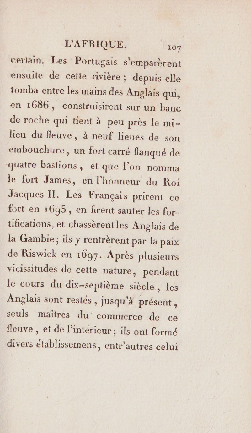 certain, Les Portugais s’emparèrent ensuite de cette rivière ; depuis elle tomba entre les mains des Anglais qui, en 1686, construisirent sur un banc de roche qui tient à peu près le mi- heu du fleuve, à neuf lieues de son embouchure, un fort carré flanqué de quatre bastions, et que l’on nomma le fort James, en l'honneur du Roi Jacques IL. Les Français prirent ce fort en 1695, en firent sauter les for- üfications, et chassèrent les Anglais de la Gambie; ils y rentrèrent par la paix de Riswick en 1697. Après plusieurs vicissitudes de cette nature, pendant le cours du dix-septième siècle , les Anglais sont restés, jusqu’à présent, seuls maîtres du commerce de ce fleuve , et de l’intérieur ; ils ont formé divers établissemens, entr’autres celui n