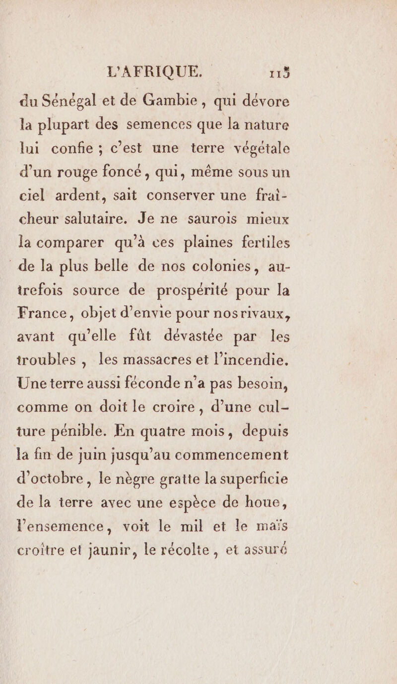 du Sénégal et de Gambie, qui dévore la plupart des semences que la nature lui confie ; c’est une terre végétale d’un rouge foncé, qui, même sous un ciel ardent, sait conserver une frai- cheur salutaire. Je ne saurois mieux la comparer qu’à ces plaines fertiles de la plus belle de nos colonies, au- trefois source de prospérité pour la France, objet d'envie pour nosrivaux, avant qu’elle fût dévastée par les troubles , les massacres et l’incendie. Une terre aussi féconde n’a pas besoin, comme on doit le croire, d’une cul- ture pénible. En quatre mois, depuis la fin de juin jusqu’au commencement d'octobre, le nègre gratte la superficie de la terre avec une espèce de houe, l’ensemence, voit le mil et le maïs croitre et jaunir, le récolte, et assuré