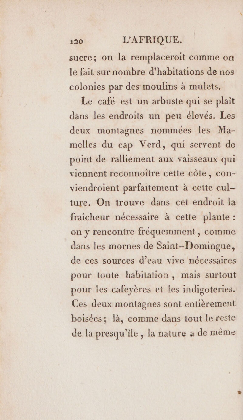 sucre; on la remplaceroit comme on le fait sur nombre d'habitations de nos colonies par des moulins à mulets. Le café est un arbuste qui se plaît dans les endroits un peu élevés. Les deux montagnes nommées les Ma- melles du cap Verd, qui servent de point de ralliement aux vaisseaux qui viennent reconnoiître cette côte, con- viendroient parfaitement à cette cul- ture. On trouve dans cet endroit la fraicheur nécessaire à cette plante : on y rencontre fréquemment, comme dans les mornes de Saint-Domingue, de ces sources d’eau vive nécessaires pour toute habitation , mais surtout pour les cafeyères et les indigoteries. Ces deux montagnes sont entièrement boisées; là, comme dans tout le reste de la presqu’ile , la nature a de même