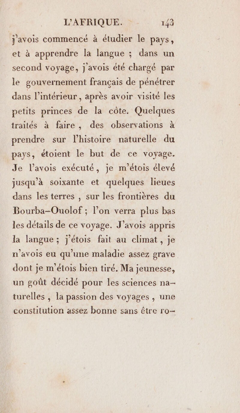 j'avois commencé à étudier le pays, et à apprendre la langue ; dans un second voyage, j'avois été chargé par le gouvernement français de pénétrer dans l’intérieur, après avoir visité les petits princes de la côte. Quelques traités à faire, des observations à prendre sur l’histoire naturelle du pays, étoient le but de ce voyage. Je l’avois exécuté, je m’étois élevé jusqu’à soixante et quelques lieues dans les terres , sur les frontières du Bourba-Ouolof ; l’on verra plus bas les détails de ce voyage. J’avois appris la langue; j'étois fait au climat, je n’avois eu qu’une maladie assez grave dont je m'étois bien tiré. Ma jeunesse, un goût décidé pour les sciences na- turelles , la passion des voyages , une constitution assez bonne sans être ro-