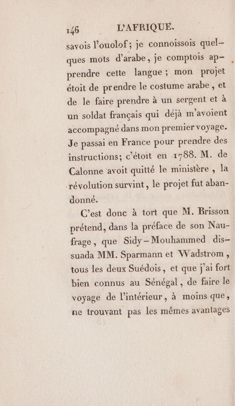 savois l’ouolof ; je connoissois quel- ques mots d’arabe, je comptois ap prendre cette langue; mon projet étoit de prendre le costume arabe , et de le faire prendre à un sergent et à un soldat français qui déjà m'avoient accompagné dans mon premier voyage. Je passai en France pour prendre des instructions; c’étoit en 1788. M. de Calonne avoit quitté le ministère , la ‘révolution survint, le projet fut aban- donné. C’est donc à tort que M. Brisson prétend, dans la préface de son Nau- frage, que Sidy - Mouhammed dis- suada MM. Sparmann et Wadstrom , tous les deux Suédois, et que j'ai fort bien connus au Sénégal, de faire le voyage de l’intérieur, à moins que; ne trouvant pas les mêmes avantages