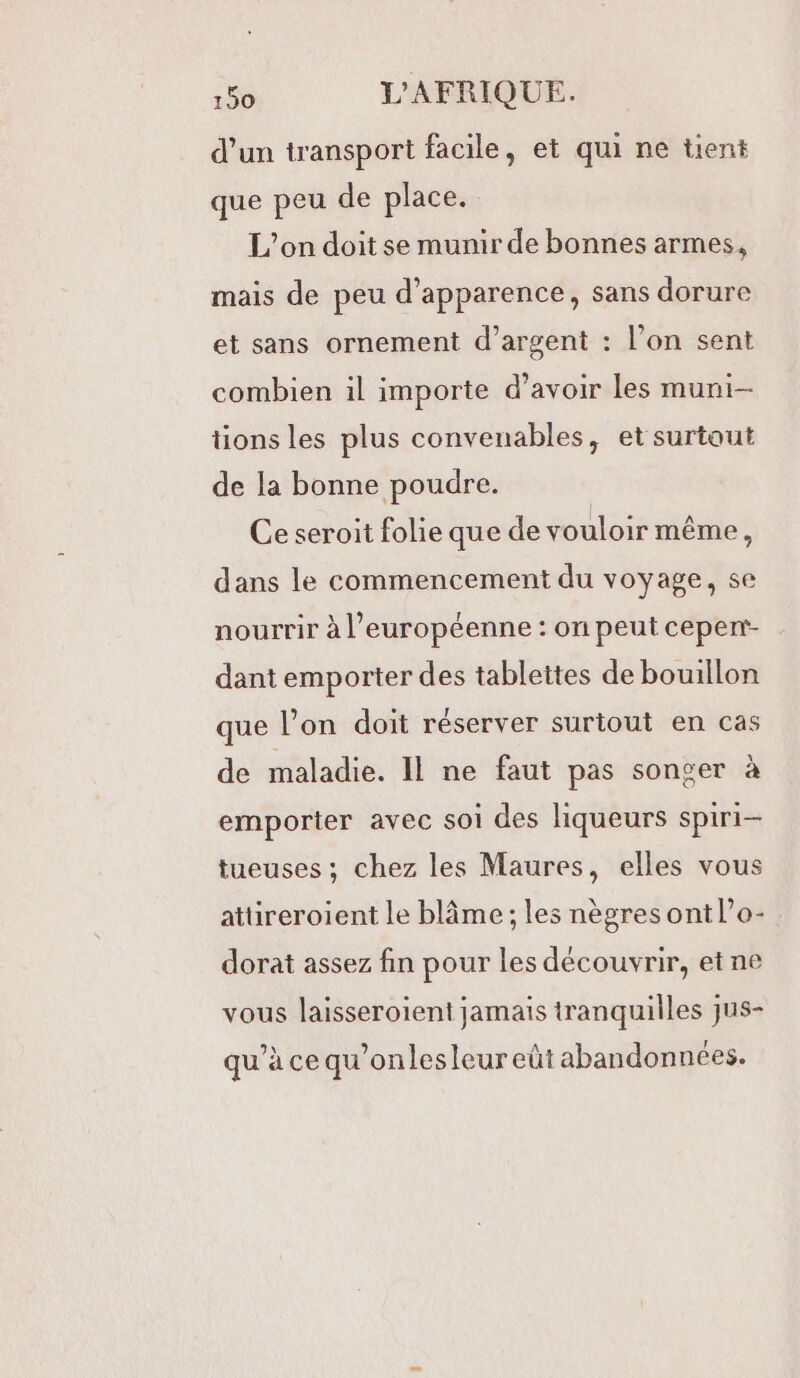 d’un transport facile, et qui ne tient que peu de place. L'on doit se munir de bonnes armes, mais de peu d'apparence, sans dorure et sans ornement d’argent : l’on sent combien il importe d’avoir les muni- tions les plus convenables, et surtout de la bonne poudre. Ce seroit folie que de vouloir même, dans le commencement du voyage, se nourrir à l’européenne : on peut cepent- dant emporter des tablettes de bouillon que l’on doit réserver surtout en cas de maladie. Il ne faut pas songer à emporter avec soi des liqueurs spiri- tueuses ; chez les Maures, elles vous attireroient le blâme ; les nègres ont l’o- dorat assez fin pour les découvrir, etne vous laisseroient jamais tranquilles jus- qu’à cequ’onlesleur eût abandonnées.