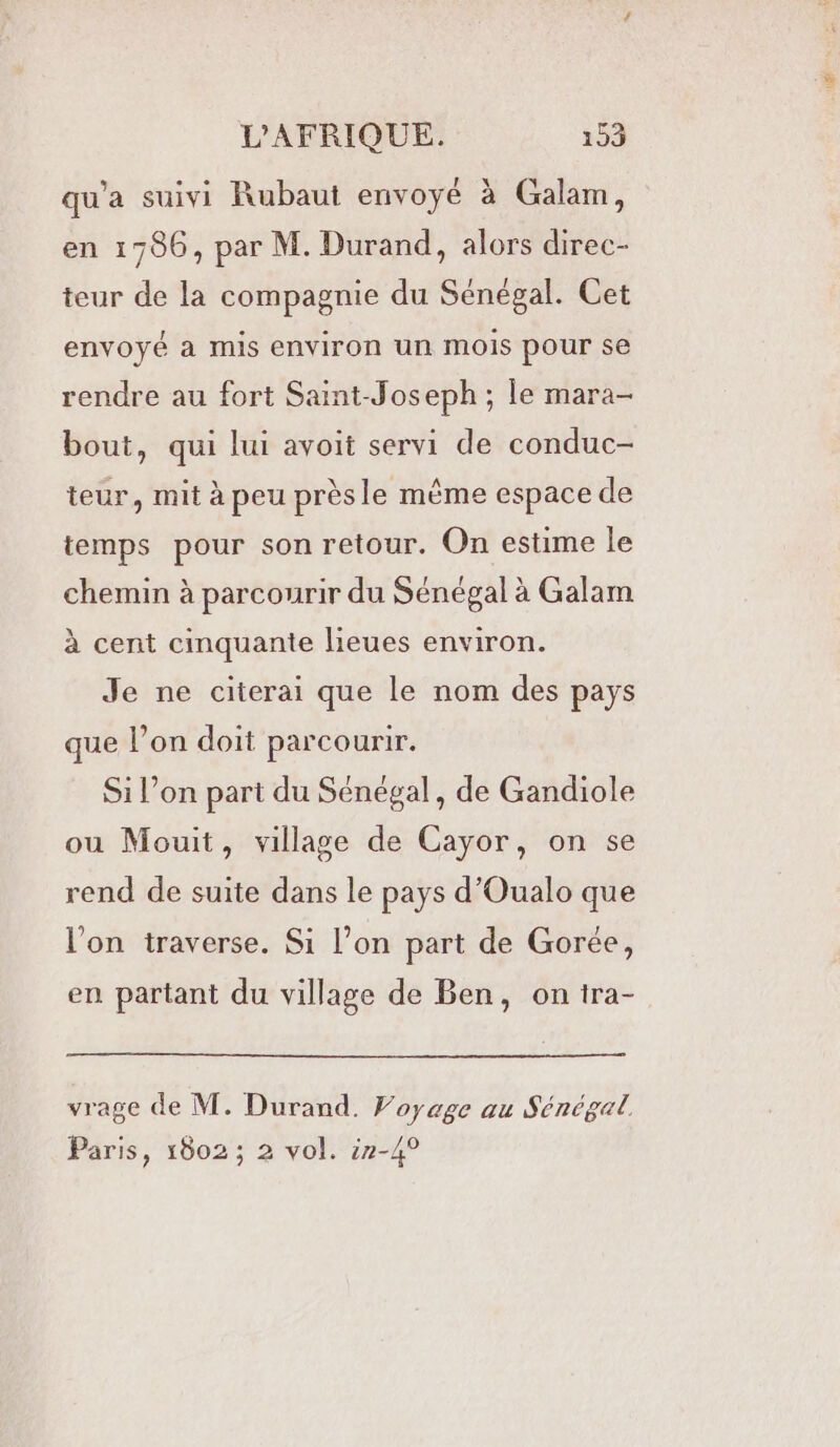 qu'a suivi Rubaut envoyé à Galam, en 1786, par M. Durand, alors direc- teur de la compagnie du Sénégal. Cet envoyé à mis environ un mois pour se rendre au fort Saint-Joseph ; le mara- bout, qui lui avoit servi de conduc- teur, mit à peu prèsle même espace de temps pour son retour. On estime le chemin à parcourir du Sénégal à Galam à cent cinquante lieues environ. Je ne citerai que le nom des pays que l’on doit parcourir. Si l’on part du Sénégal, de Gandiole ou Mouit, village de Cayor, on se rend de suite dans le pays d’Oualo que l'on traverse. Si l’on part de Gorée, en partant du village de Ben, on tra- vrage de M. Durand. Voyage au Sénégal Paris, 1802 ; 2 vol. :7-4°