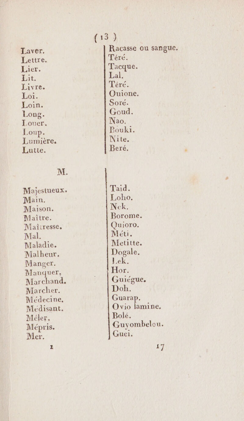 Laver. Lettre. Lier. Lit. Livre. Loi. Loin. Long. Louer. Loup. Lumière. Lutte. Main. Maison. Maître. Maîtresse, Mal. Maladie, Malheur. Manger. Mauquer, Marchand. Marcher. Médecine, Meédisant. Méler. Mépris. Mer. 1 Téré. Tacque. Lai Téré. Ouione. Soré. Goud. Nao. Pouki. Nite. Beré. Taid. Loho. Neck. Borome. Quioro. Méti. Metitte. Dogale. Lek. Hor. Guiégue, Doh. Guarap. Ovio lamine, Bolé. Guyombelou. Guei,. #1