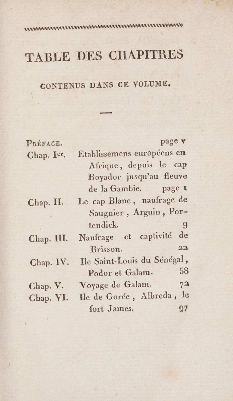 PRÉFACE. Chap. II. Chap. V. page v Etablissemens européens en Afrique, depuis le cap Boyador jusqu’au fleuve de la Gambie. page £ Le cap Blanc, naufrage de Saugnier , Arguin, Por- tendick. 9 Naufrage et captivité de Brisson. 22 Ile Saint-Louis du Sénégal, Podor et Galam. 58 Voyage de Galam. 72 Ile de Gorée, Albreda, le fort James. 97