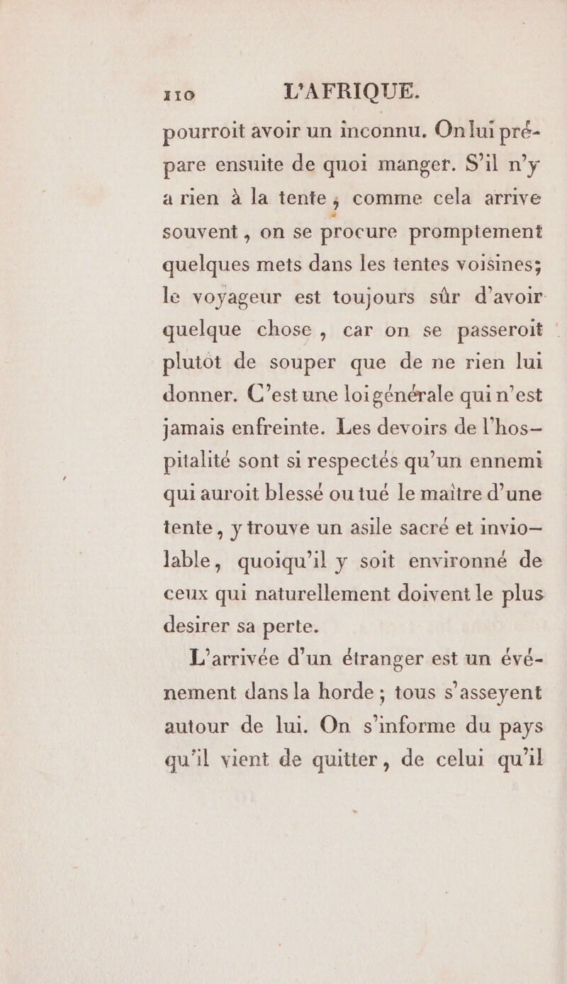 pourroit avoir un inconnu. On lui pré- pare ensuite de quoi manger. S'il n’y a rien à la tente; comme cela arrive souvent , on se procure promptement quelques mets dans les tentes voisines; le voyageur est toujours sûr d’avoir quelque chose, car on se passeroit plutot de souper que de ne rien lui donner. C’est une loigénérale qui n’est jamais enfreinte. Les devoirs de l’hos- pitalité sont si respectés qu’un ennemi qui auroit blessé ou tué le maitre d’une tente, y trouve un asile sacré et invio— lable, quoiqu'il y soit environné de ceux qui naturellement doivent le plus desirer sa perte. L'arrivée d’un étranger est un évé- nement dans la horde ; tous s’asseyent autour de lui. On s’informe du pays qu'il vient de quitter, de celui qu'il