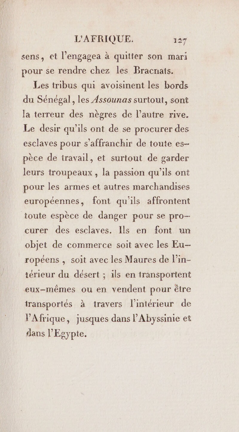 sens, et l’engagea à quitter son mari pour se rendre chez les Bracnais. Les tribus qui avoisinent les bords du Sénégal, les Assounas surtout, sont la terreur des nègres de l’autre rive. Le desir qu’ils ont de se procurer des esclaves pour s'affranchir de toute es- pèce de travail, et surtout de garder leurs troupeaux , la passion qu’ils ont pour les armes et autres marchandises européennes, font qu'ils affrontent toute espèce de danger pour se pro- curer des esclaves. Ils en font un objet de commerce soit avec les Eu ropéens , soit avec les Maures de l’in- térieur du désert ; ils en transportent eux-mêmes ou en vendent pour être transportés à travers l’intérieur de VAfrique, jusques dans PAbyssinie et dans l'Egypte.