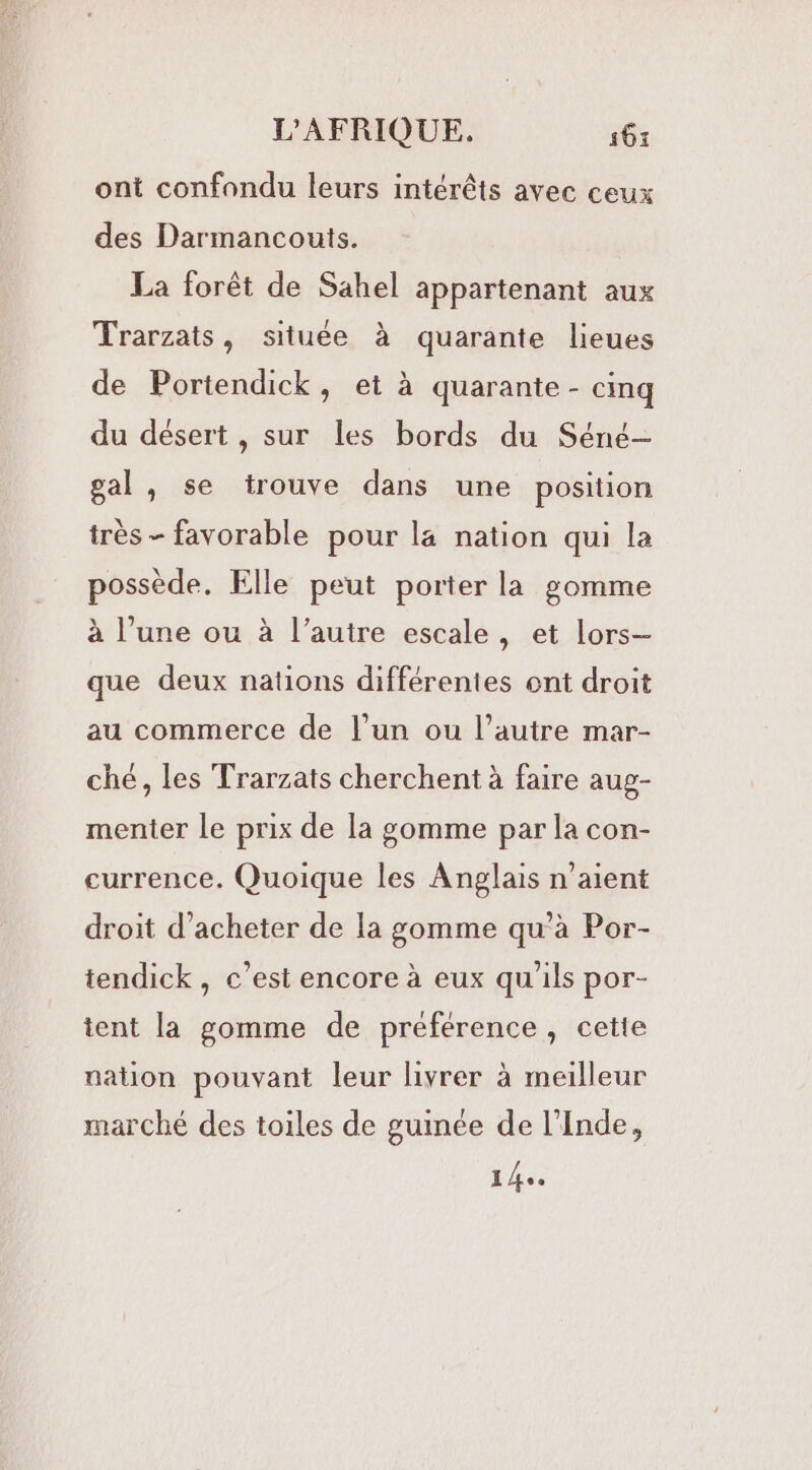 ont confondu leurs intérêts avec ceux des Darmancouts. La forêt de Sahel appartenant aux Trarzats, située à quarante lieues de Portendick, et à quarante - cinq du désert, sur les bords du Séné— gal, se trouve dans une position très - favorable pour la nation qui la possède. Elle peut porter la gomme à l’une ou à l’autre escale, et lors— que deux nations différentes ont droit au commerce de l’un ou l’autre mar- ché, les Trarzats cherchent à faire aug- menter le prix de la gomme par la con- currence. Quoique les Anglais n’aient droit d'acheter de la gomme qu’à Por- tendick, c’est encore à eux qu'ils por- tent la gomme de préférence, cette nation pouvant leur livrer à meilleur marché des toiles de guinée de l'Inde, 140