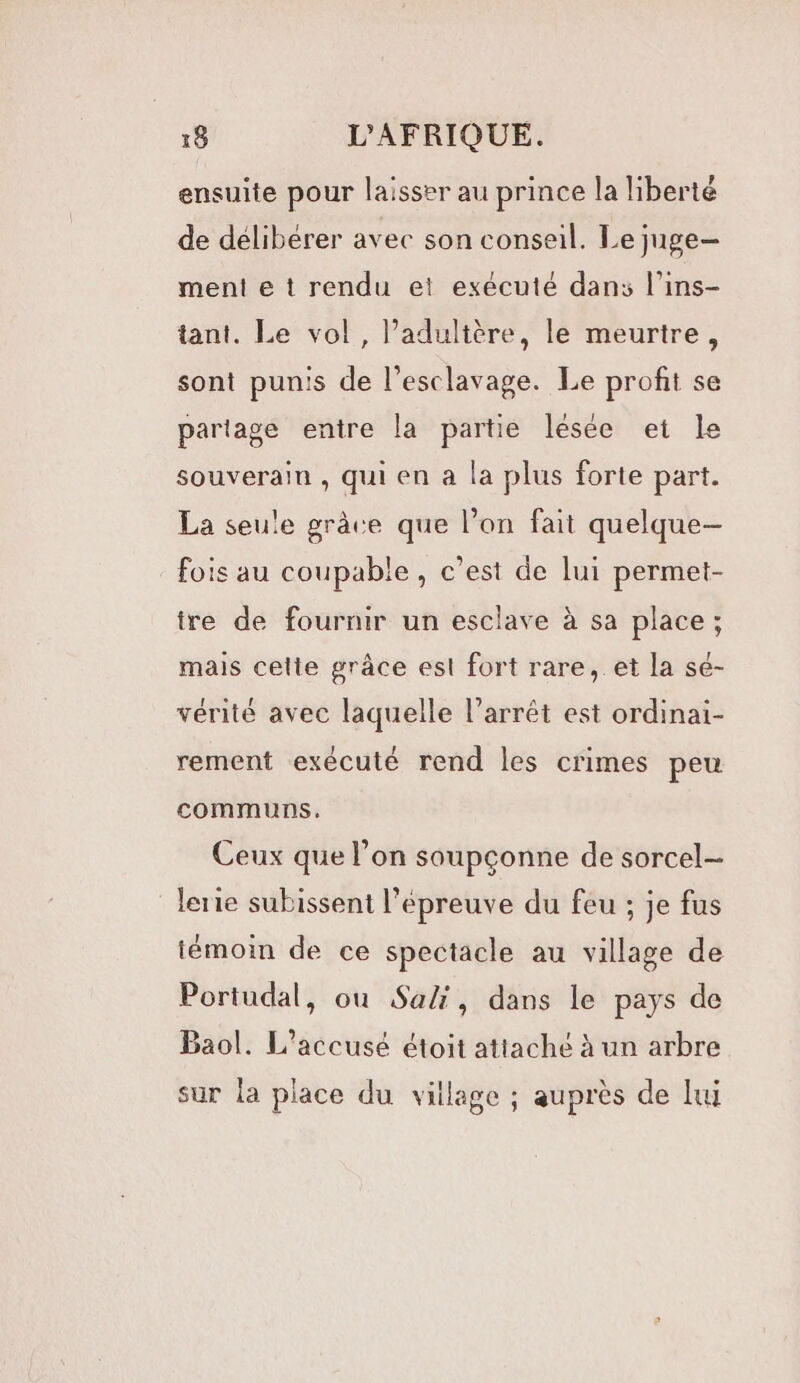 ensuite pour laisser au prince la hiberté de délibérer avec son conseil. Le juge— ment e t rendu et exécuté dans l’ins- tant. Le vol, l’adultère, le meurtre, sont punis de l'esclavage. Le profit se partage entre la partie lésée et le souverain , qui en a la plus forte part. La seule grâce que l’on fait quelque- fois au coupable, c’est de lui permet- tre de fournir un esclave à sa place ; mais celte grâce est fort rare, et la sé- vérité avec laquelle l'arrêt est ordinai- rement exécuté rend les crimes peu communs. Ceux que l’on soupçonne de sorcel- lerie subissent l'épreuve du feu ; je fus témoin de ce spectacle au village de Portudal, ou Sali, dans le pays de Baol. L’accusé étoit attache à un arbre sur la place du village ; auprès de lui