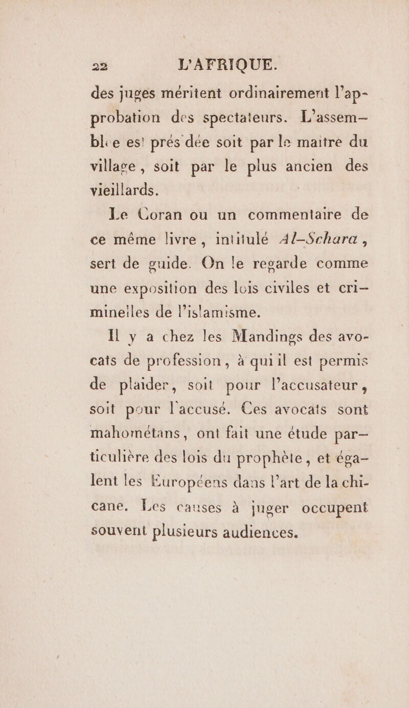 des juges méritent ordinairement l’ap- probation des spectateurs. L’assem-— ble es! prés dée soit par 2 maitre du villase, soit par le plus ancien des vieillards. Le Coran ou un commentaire de ce même livre, intitulé 4/-Schara, sert de guide. On le regarde comme une exposition des lois civiles et cri- mineiles de l’islamisme. Il y à chez les Mandings des avo- cats de profession, à quiil est permis de plaider, soit pour l’accusateur, soit pour l'accusé. Ces avocats sont mahométans, ont fait une étude par— ticulière des lois du prophète, et éga- lent les Européens dans l’art de la chi- cane. Les causes à juger occupent souvent plusieurs audiences.