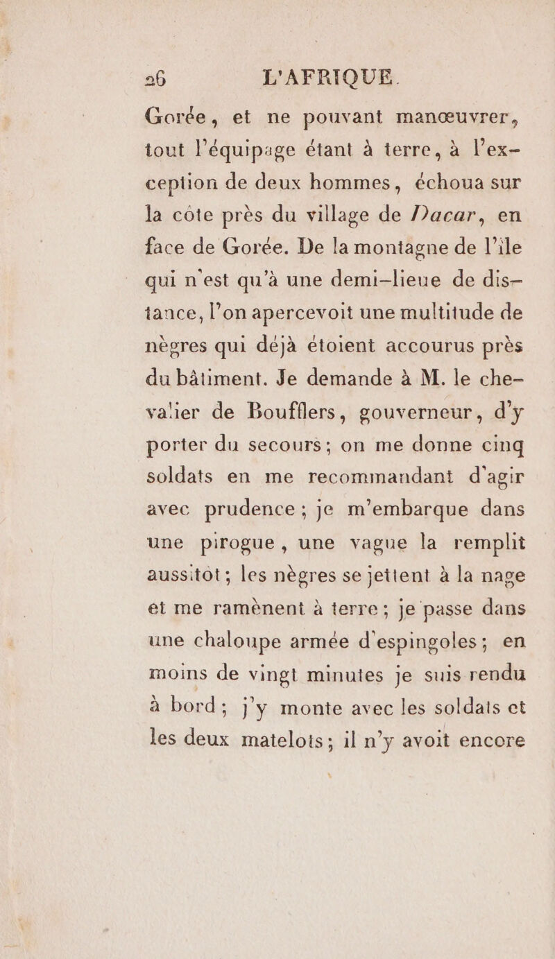 Gorée, et ne pouvant manœuvrer, tout l'équipage étant à terre, à l’ex- ception de deux hommes, échoua sur la côte près du village de JJacar, en face de Gorée. De la montagne de l’ile qui nest qu'à une demi-lieue de dis- tance, l’on apercevoit une multitude de nègres qui déjà étoient accourus près du bâtiment. Je demande à M. le che- valier de Boufflers, gouverneur, d'y porter du secours; on me donne cinq soldats en me recommandant d'agir avec prudence ; je m’embarque dans une pirogue, une vague la remplit aussitot; les nègres se jettent à la nage et me ramènent à terre; Je passe dans une chaloupe armée d’espingoles; en moins de vingt minutes je suis rendu à bord; j'y monte avec les soldats et les deux matelots; il n’y avoit encore