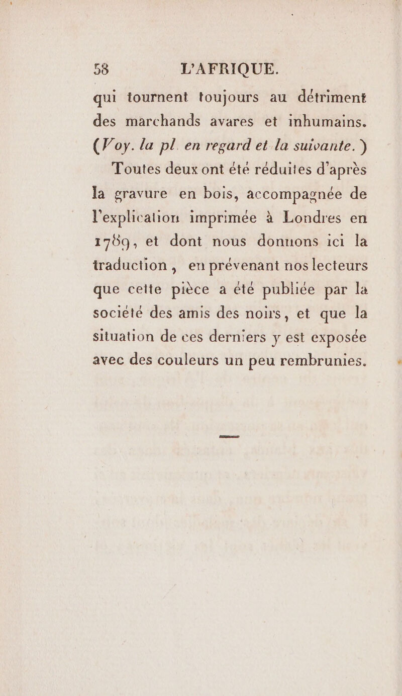 qui tournent toujours au détriment des marchands avares et inhumains. (Foy. la pl en regard et la suivante.) Toutes deux ont été réduites d’après la gravure en bois, accompagnée de l'explication imprimée à Londres en 1769, et dont nous donnons ici la traduction, en prévenant nos lecteurs que cette pièce a êté publiée par la société des amis des noirs, et que la situation de ces derniers y est exposée avec des couleurs un peu rembrunies.