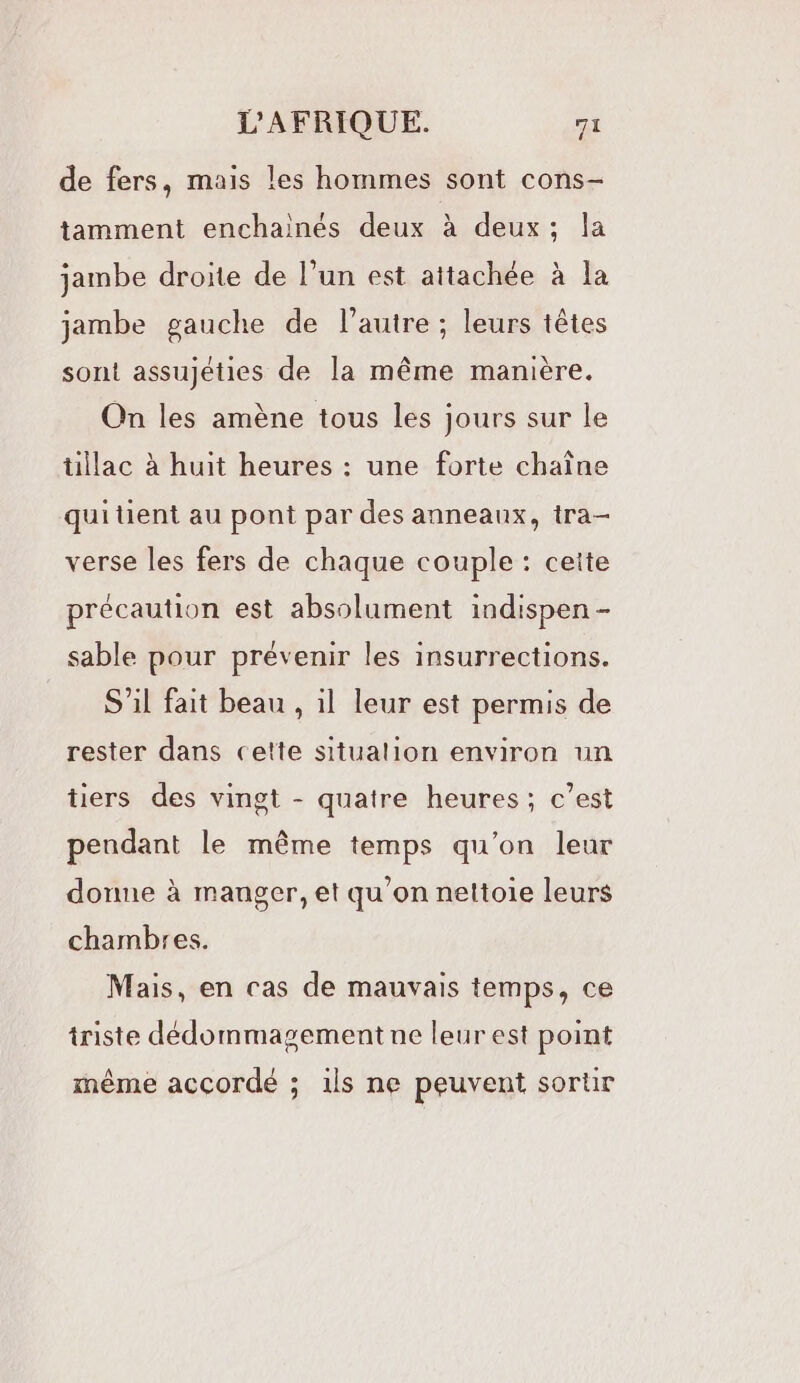 de fers, mais les hommes sont cons- tamment enchainés deux à deux; la jambe droite de l’un est attachée à la jambe gauche de l’autre ; leurs têtes sont assujéties de la même manière. On les amène tous les jours sur le tillac à huit heures : une forte chaîne qui tient au pont par des anneaux, tra- verse les fers de chaque couple : cette précaution est absolument indispen - sable pour prévenir les insurrections. S'il fait beau , il leur est permis de rester dans cette situalion environ un tiers des vingt - quatre heures ; c’est pendant le même temps qu’on leur donne à manger, et qu'on nettoie leurs chambres. Mais, en cas de mauvais temps, ce triste dédommagement ne leur est point même accordé ; ils ne peuvent sortir