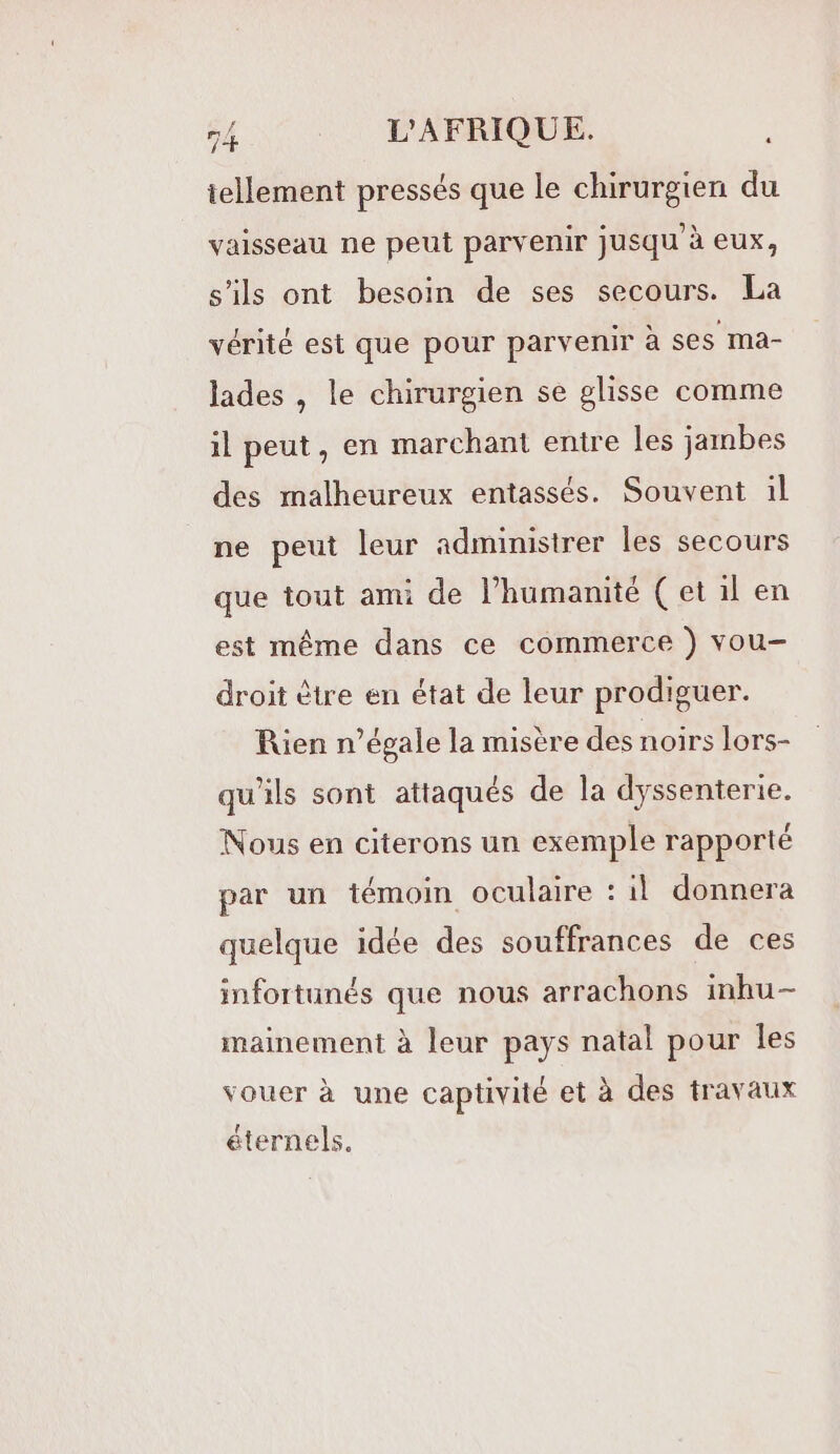 tellement pressés que le chirurgien du vaisseau ne peut parvenir jusqu'à eux, s'ils ont besoin de ses secours. La vérité est que pour parvenir à ses ma- lades , le chirurgien se glisse comme il peut, en marchant entre les jambes des malheureux entassés. Souvent il ne peut leur administrer les secours que tout ami de l'humanité (et il en est même dans ce commerce ) vou- droit être en état de leur prodiguer. Rien n’égale la misère des noirs lors- qu'ils sont attaqués de la dyssenterie. Nous en citerons un exemple rapporté par un témoin oculaire : il donnera quelque idée des souffrances de ces infortunés que nous arrachons inhu- mainement à leur pays natal pour les vouer à une captivité et à des travaux éternels.