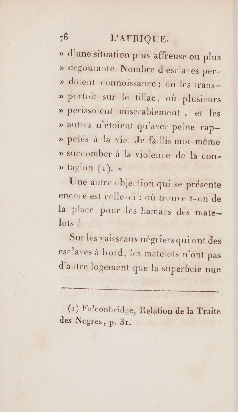 » d'une situation p'us affreuse ou plus » dégoütante. Nombre d'esclaves per- » do'ent Connoissance : on les trans— » porioit sur le tillac, où plusieurs » périssoent misérablement , et les » autres n'étoient qu'avec peine rap— » pelés à la’ vie. Je fa !lis moi-même » succomber à la vioence de la con- 12 » tagion (1). » Une autre objection qui se présente encore est celle-ci : où trouve-t-on de la place pour les hamacs des mate— lots ? . 1 ° . ; Sur les vaisseaux negriers qui ont des esclaves à bord, les matelots n’ont pas d'autre logement que la superficie nue mr (1) Fa'conbridse, Relation de la Traite des Nègres, p. 3r.