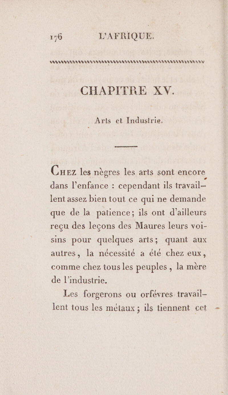 AAA ANA VAN AY LUNA RAA UV LS 4 CHAPITRE XV. Arts et Industrie, Cuez les nègres les arts sont encore dans l’enfance : cependant ils travail lent assez bien tout ce qui ne demande que de la patience; ils ont d’ailleurs reçu des leçons des Maures leurs voi- sins pour quelques arts; quant aux autres, la nécessité a été chez eux, comme chez tous les peuples , la mère de l’industrie. Les forgerons ou orfévres travail- lent tous les métaux ; ils tiennent cet