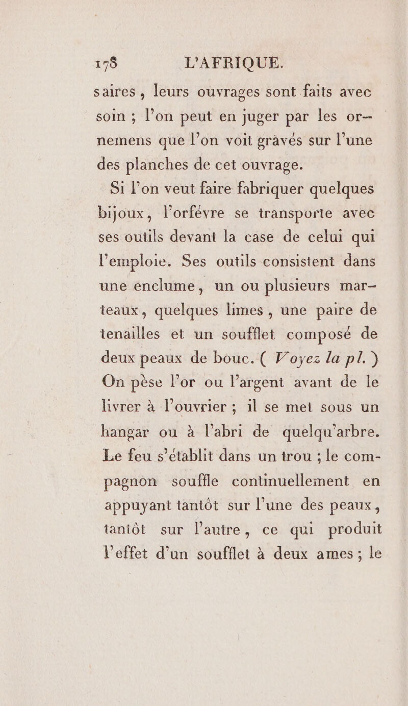 saires , leurs ouvrages sont faits avec soin ; l’on peut en juger par les or- nemens que l’on voit gravés sur l’une des planches de cet ouvrage. Si l’on veut faire fabriquer quelques bijoux, l’orfévre se transporte avec ses outils devant la case de celui qui l’emploie. Ses outils consistent dans une enclume, un ou plusieurs mar- teaux, quelques limes, une paire de tenailles et un soufflet composé de deux peaux de bouc. ( Foÿez la pl.) On pèse l’or ou l’argent avant de le livrer à l’ouvrier ; il se met sous un hangar ou à l’abri de quelqu’arbre. Le feu s'établit dans un trou ; le com- pagnon souffle continuellement en appuyant tantôt sur l’une des peaux, tantôt sur l’autre, ce qui produit l'effet d’un soufflet à deux ames; le