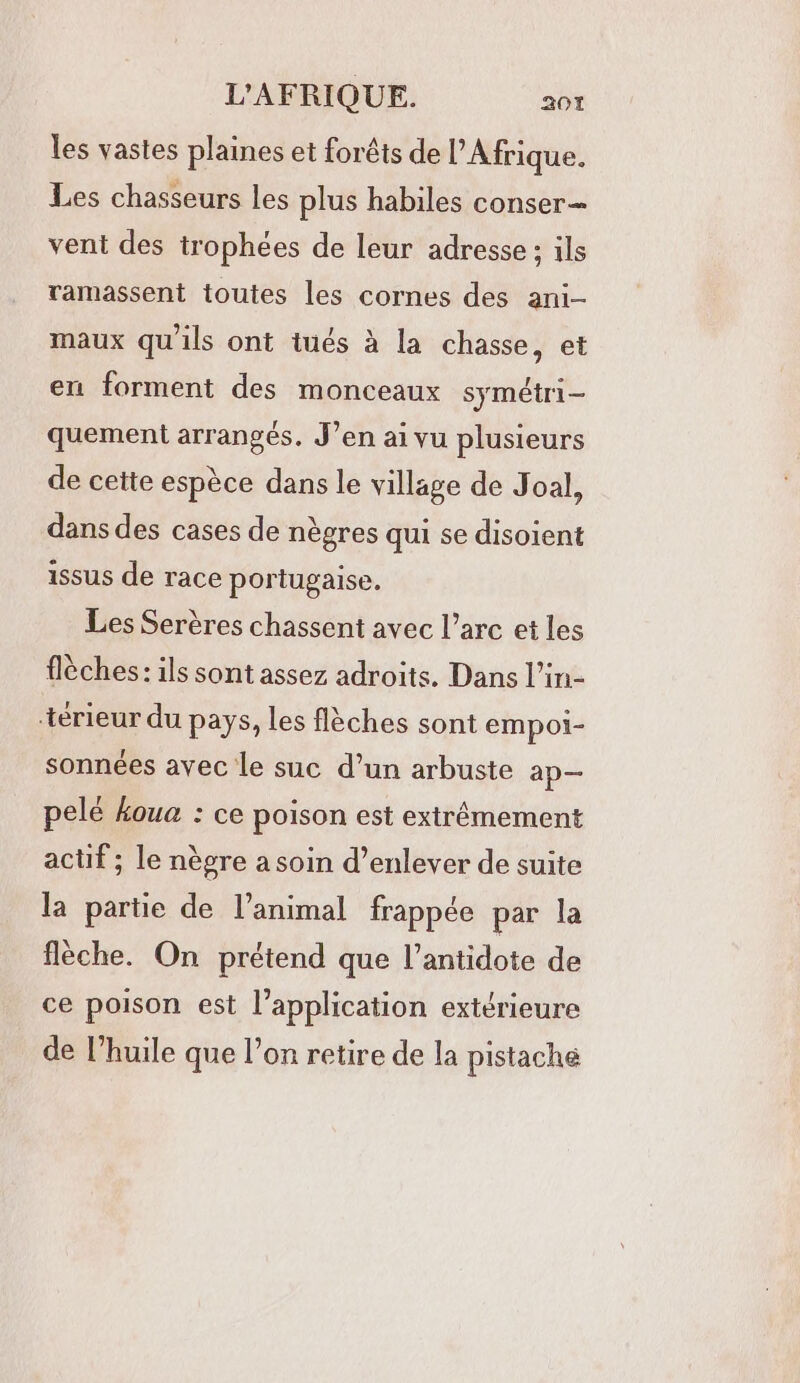 les vastes plaines et forêts de l'Afrique. Les chasseurs les plus habiles conser = vent des trophées de leur adresse ; ils ramassent toutes les cornes des ani maux qu'ils ont tués à la chasse, et en forment des monceaux symétri- quement arrangés. J’en ai vu plusieurs de cette espèce dans le village de Joal, dans des cases de nègres qui se disoient issus de race portugaise. Les Serères chassent avec l’arc et les flèches: ils sont assez adroits. Dans l’in- -térieur du pays, les flèches sont empoi- sonnées avec Le suc d’un arbuste ap— pelé #oua : ce poison est extrêmement actif ; le nègre a soin d’enlever de suite la partie de l’animal frappée par la flèche. On prétend que l’antidote de ce poison est l'application extérieure de l’huile que l’on retire de la pistache