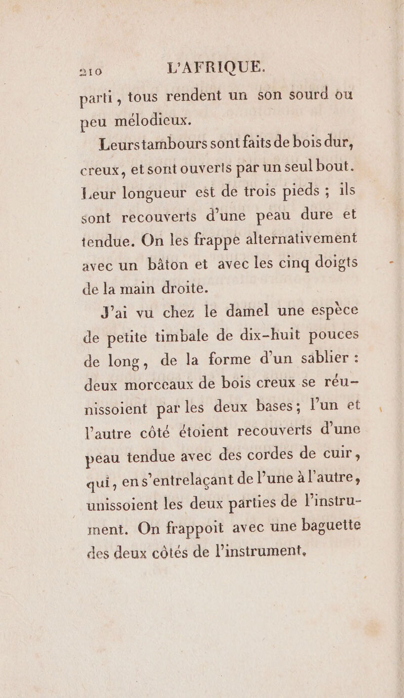 parti, tous rendent un son sourd où peu mélodieux. Leurstambours sont faits de bois dur, creux, etsontouveris par un seul bout. Leur longueur est de trois pieds ; ils sont recouverts d’une peau dure et tendue. On les frappe alternativement avec un bâton et avec les cinq doigts de la main droite. J'ai vu chez le damel une espèce de petite timbale de dix-huit pouces de long, de la forme d’un sablier : deux morceaux de bois creux se réu- nissoient par les deux bases; l'un et l’autre côté étoient recouverts d’une peau tendue avec des cordes de cuir, qui, ens’entrelaçant de l’une à l’autre, unissoient les deux parties de l’instru- ment. On frappoit avec une baguette des deux côtés de l’instrument.