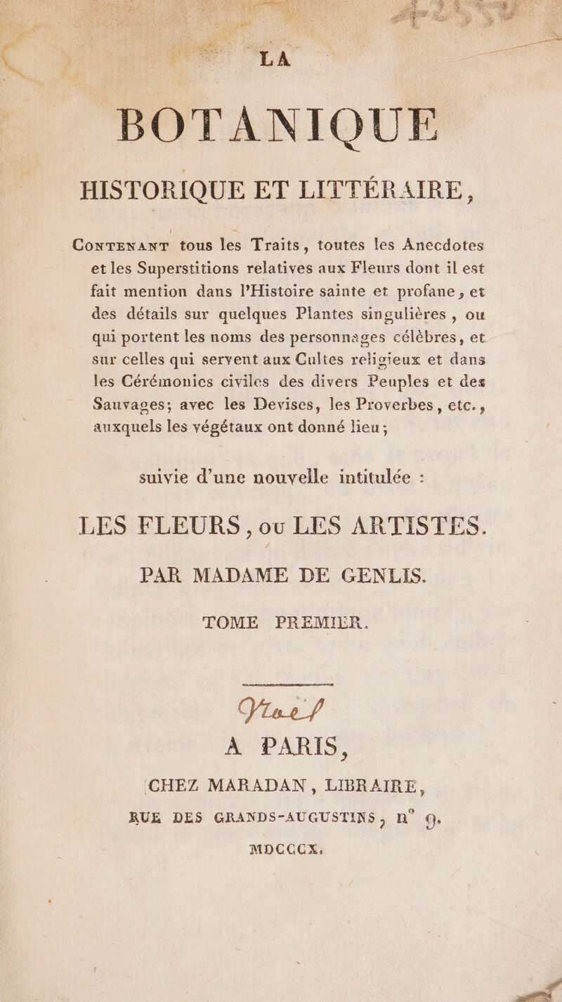 __ BOTANIQUE _ HISTORIQUE ET LITTÉRAIRE, ConTENANT tous les Traits, toutes les Anecdotes et les Superstitions relatives aux Fleurs dont il est fait mention dans l'Histoire sainte et profane , et des détails sur quelques Plantes singulières , ou qui portent les noms des personnages célèbres, et sur celles qui servent aux Cultes religieux et dans les Cérémonics civiles des divers Peuples et des Sauvages; avec les Devises, les Proverbes, etc., auxquels les végétaux ont donné lieu; suivie d’une nouvelle intitulée LES FLEURS , ou LES ARTISTES. PAR MADAME DE GENLIS. TOME PREMIER. À PARIS, CHEZ MARADAN, LIBRAIRE, RUE DES GRANDS-AUGUSTINS, n° QG MDCCCEX,