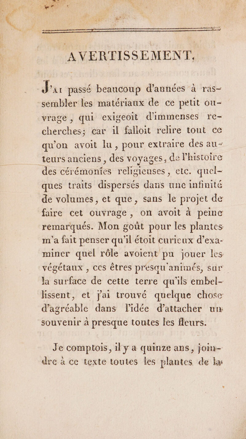 sembler les matériaux de ce petit ou- vrage , qui exigeoit d'immenses re- cherches; car il falloit relire tout ce qu'on avoit lu, pour extraire des au des cérémonies religieuses, etc. quel- ques traits dispersés dans une infinité de volumes, et que, sans le projet de faire cet ouvrage, on avoit à peine remarqués. Mon goût pour les plantes m'a fait penser qu'il étoit curieux d’exa- miner quel rôle avoient pu jouer les végétaux , CCS êtres presqu animés, sur. la surface de cette terre qu'ils embel- lissent, et jai trouvé quelque chose d’agréable dans Pidée d’attacher un souvenir à presque toutes les fleurs. Je comptois, 1l y a quinze ans, join- dre à ce texte toutes les plantes de ka